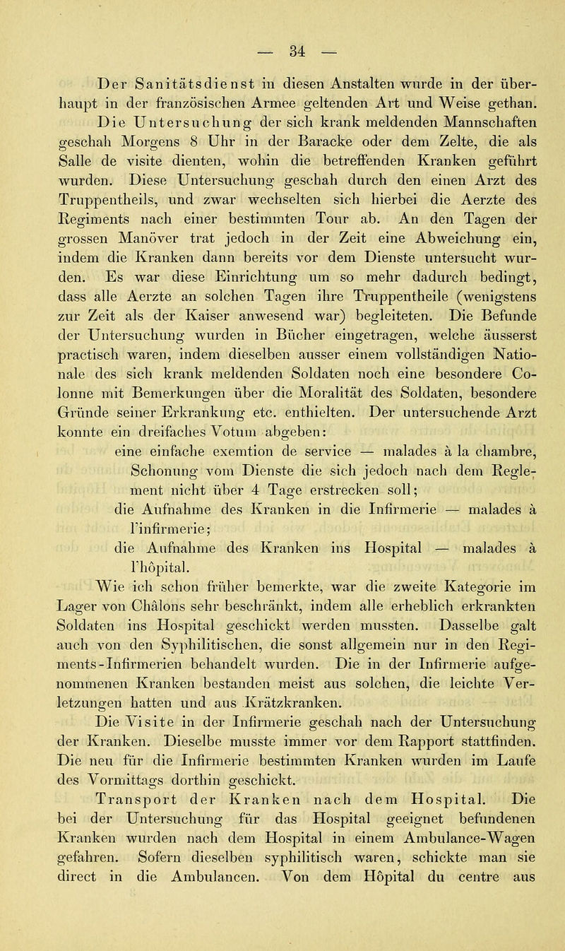 Der Sanitätsdienst in diesen Anstalten wurde in der über- haupt in der französischen Armee geltenden Art und Weise gethan. Die Untersuchung der sich krank meldenden Mannschaften geschah Morgens 8 Uhr in der Baracke oder dem Zelte, die als Salle de visite dienten, wohin die betreffenden Kranken geführt wurden. Diese Untersuchung geschah durch den einen Arzt des Truppentheils, und zwar wechselten sich hierbei die Aerzte des Regiments nach einer bestimmten Tour ab. An den Tagen der grossen Manöver trat jedoch in der Zeit eine Abweichung ein, indem die Kranken dann bereits vor dem Dienste untersucht wur- den. Es war diese Einrichtung um so mehr dadurch bedingt, dass alle Aerzte an solchen Tagen ihre Truppentheile (wenigstens zur Zeit als der Kaiser anwesend war) begleiteten. Die Befunde der Untersuchung wurden in Bücher eingetragen, welche äusserst practisch waren, indem dieselben ausser einem vollständigen Natio- nale des sich krank meldenden Soldaten noch eine besondere Co- lonne mit Bemerkungen über die Moralität des Soldaten, besondere Gründe seiner Erkrankung etc. enthielten. Der untersuchende Arzt konnte ein dreifaches Votum abgeben: eine einfache exemtion de Service — malades ä la chambre, Schonung vom Dienste die sich jedoch nach dem Regle- ment nicht über 4 Tage erstrecken soll; die Aufnahme des Kranken in die Infirmerie — malades ä l'infirmerie; die Aufnahme des Kranken ins Hospital — malades ä l'hopital. Wie ich schon früher bemerkte, war die zweite Kategorie im Lager von Chälons sehr beschränkt, indem alle erheblich erkrankten Soldaten ins Hospital geschickt werden mussten. Dasselbe galt auch von den Syphilitischen, die sonst allgemein nur in den Regi- ments - Infirmerien behandelt wurden. Die in der Infirmerie aufge- nommenen Kranken bestanden meist aus solchen, die leichte Ver- letzungen hatten und aus .Krätzkranken. Die Visite in der Infirmerie geschah nach der Untersuchung der Kranken. Dieselbe musste immer vor dem Rapport stattfinden. Die neu für die Infirmerie bestimmten Kranken wurden im Laufe des Vormittags dorthin geschickt. Transport der Kranken nach dem Hospital. Die bei der Untersuchung für das Hospital geeignet befundenen Kranken wurden nach dem Hospital in einem Ambulance-Wagen gefahren. Sofern dieselben syphilitisch waren, schickte man sie direct in die Ambulancen. Von dem Hopital du centre aus