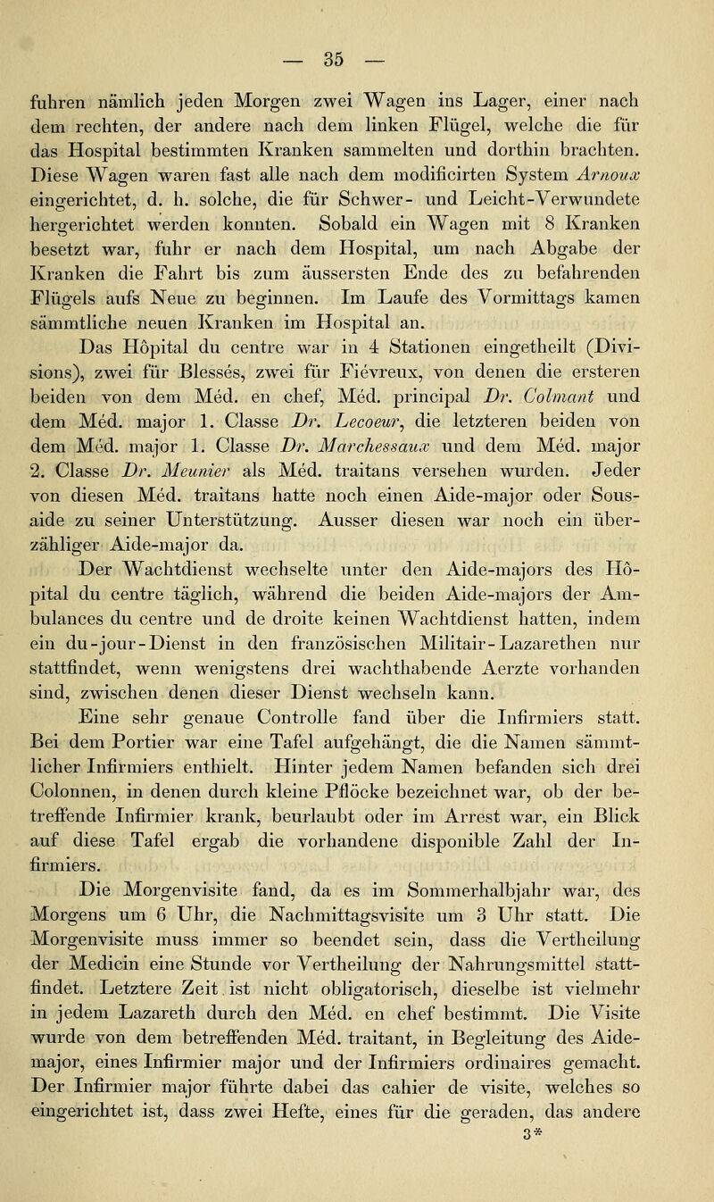 fuhren nämlich jeden Morgen zwei Wagen ins Lager, einer nach dem rechten, der andere nach dem linken Flügel, welche die für das Hospital bestimmten Kranken sammelten und dorthin brachten. Diese Wagen waren fast alle nach dem modificirten System Arnoux eingerichtet, d. h. solche, die für Schwer- und Leicht-Verwundete hergerichtet werden konnten. Sobald ein Wagen mit 8 Kranken besetzt war, fuhr er nach dem Hospital, um nach Abgabe der Kranken die Fahrt bis zum äussersten Ende des zu befahrenden Flügels aufs Neue zu beginnen. Im Laufe des Vormittags kamen sämmtliche neuen Kranken im Hospital an. Das Hopital du centre war in 4 Stationen eingetheilt (Divi- sions), zwei für Blesses, zw^ei für Fievreux, von denen die ersteren beiden von dem Med. en chef, Med. principal Dr. Colmant und dem Med. major 1. Classe Dr. Lecoeur^ die letzteren beiden von dem Med. major 1. Classe Dr. Marchessaux und dem Med. major 2. Classe Dr. Meunier als Med. traitans versehen wurden. Jeder von diesen Med. traitans hatte noch einen Aide-major oder Sous- aide zu seiner Unterstützung. Ausser diesen war noch ein über- zähliger Aide-major da. Der Wachtdienst wechselte unter den Aide-majors des Ho- pital du centre täglich, während die beiden Aide-majors der Am- bulances du centre und de droite keinen Wachtdienst hatten, indem ein du-jour-Dienst in den französischen Militair-Lazarethen nur stattfindet, wenn wenigstens drei wachthabende Aerzte vorhanden sind, zwischen denen dieser Dienst wechseln kann. Eine sehr genaue Controlle fand über die Infirmiers statt. Bei dem Portier war eine Tafel aufgehängt, die die Namen sämmt- licher Infirmiers enthielt. Hinter jedem Namen befanden sich drei Colonnen, in denen durch kleine Pflöcke bezeichnet war, ob der be- treffende Infirmier krank, beurlaubt oder im Arrest war, ein Blick auf diese Tafel ergab die vorhandene disponible Zahl der In- firmiers. Die Morgenvisite fand, da es im Sommerhalbjahr war, des Morgens um 6 Uhr, die Nachmittagsvisite um 3 Uhr statt. Die Morgenvisite muss immer so beendet sein, dass die Vertheilung der Medicin eine Stunde vor Vertheilunsr der Nahrunsfsmittel statt- findet. Letztere Zeit ist nicht obligatorisch, dieselbe ist vielmehr in jedem Lazareth durch den Med. en chef bestimmt. Die Visite wurde von dem betrefienden Med. traitant, in Begleitung des Aide- major, eines Infirmier major und der Infirmiers ordinaires gemacht. Der Infirmier major führte dabei das cahier de visite, welches so eingerichtet ist, dass zwei Hefte, eines für die geraden, das andere 3*