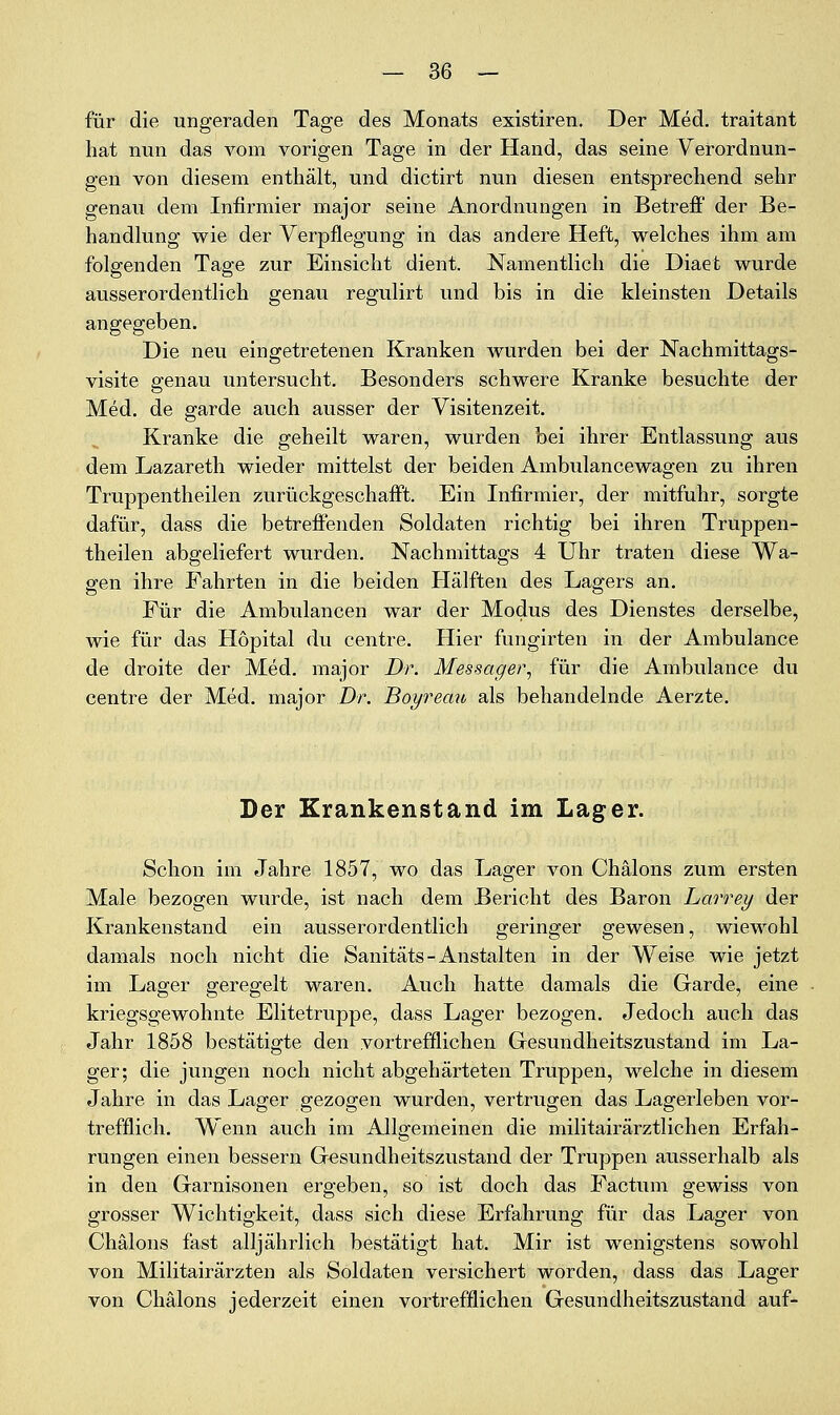 für die ungeraden Tage des Monats existiren. Der Med. traitant hat nun das vom vorigen Tage in der Hand, das seine Verordnun- gen von diesem enthält, und dictirt nun diesen entsprechend sehr genau dem Infirmier major seine Anordnungen in Betreff der Be- handlung wie der Verpflegung in das andere Heft, welches ihm am folgenden Tage zur Einsicht dient. Namentlich die Diaet wurde ausserordentlich genau regulirt und bis in die kleinsten Details angegeben. Die neu eingetretenen Kranken wurden bei der Nachmittags- visite genau untersucht. Besonders schwere Kranke besuchte der Med. de garde auch ausser der Visitenzeit. Kranke die geheilt waren, wurden bei ihrer Entlassung aus dem Lazareth wieder mittelst der beiden Ambulancewagen zu ihren Truppentheilen zurückgeschafft. Ein Infirmier, der mitfuhr, sorgte dafür, dass die betreffenden Soldaten richtig bei ihren Truppen- theilen abgeliefert wurden. Nachmittags 4 Uhr traten diese Wa- gen ihre Fahrten in die beiden Hälften des Lagers an. Für die Ambulancen war der Modus des Dienstes derselbe, wie für das Hopital du centre. Hier fungirten in der Ambulance de droite der Med. major Dr. Messager, für die Ambulance du centre der Med. major Dr. Boyremv als behandelnde Aerzte, Der Krankenstand im Lager. Schon im Jahre 1857, wo das Lager von Chälons zum ersten Male bezogen wurde, ist nach dem Bericht des Baron Larrey der Krankenstand ein ausserordentlich geringer gewesen, wiewohl damals noch nicht die Sanitäts - Anstalten in der Weise wie jetzt im Lager geregelt waren. Auch hatte damals die Garde, eine kriegsgewohnte Elitetruppe, dass Lager bezogen. Jedoch auch das Jahr 1858 bestätigte den vortrefflichen Gesundheitszustand im La- ger; die jungen noch nicht abgehärteten Truppen, welche in diesem Jahre in das Lager gezogen wurden, vertrugen das Lagerleben vor- trefflich. Wenn auch im Allgemeinen die militairärztlichen Erfah- rungen einen bessern Gesundheitszustand der Truppen ausserhalb als in den Garnisonen ergeben, so ist doch das Factum gewiss von grosser Wichtigkeit, dass sich diese Erfahrung für das Lager von Chälons fast alljährlich bestätigt hat. Mir ist wenigstens sowohl von Militairärzten als Soldaten versichert worden, dass das Lager von Chälons jederzeit einen vortrefflichen Gesundheitszustand auf-