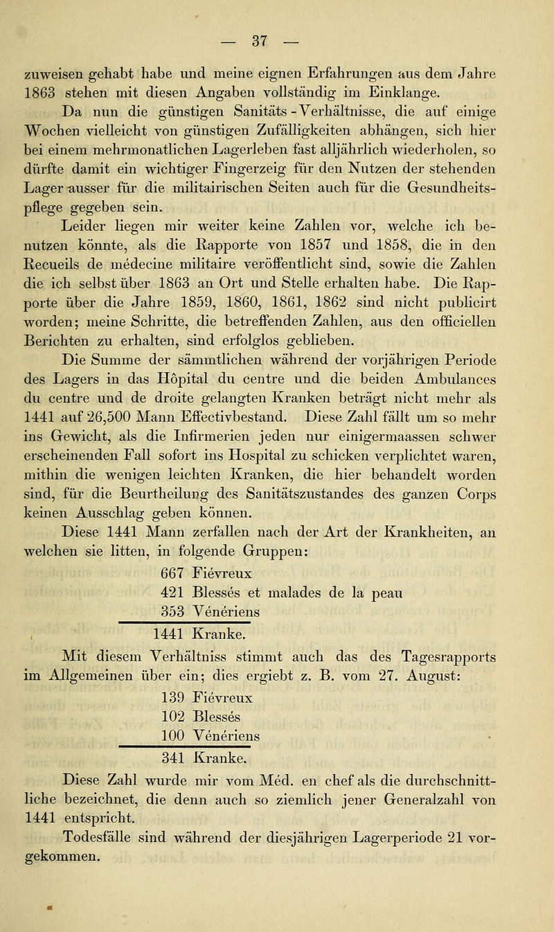 zuweisen gehabt habe und meine eignen Erfahrungen aus dem Jahre 1863 stehen mit diesen Angaben vollständig im Einklänge. Da nun die günstigen Sanitäts - Verhältnisse, die auf einige Wochen vielleicht von günstigen Zufälligkeiten abhängen, sich hier bei einem mehrmonatlichen Lagerleben fast alljährlich wiederholen, so dürfte damit ein wichtiger Fingerzeig für den Nutzen der stehenden Lager ausser für die militairischen Seiten auch für die Gesundheits- pflege gegeben sein. Leider liegen mir weiter keine Zahlen vor, welche ich be- nutzen könnte, als die Rapporte von 1857 und 1858, die in den Recueils de medecine militaire veröffentlicht sind, sowie die Zahlen die ich selbst über 1863 an Ort und Stelle erhalten habe. Die Rap- porte über die Jahre 1859, 1860, 1861, 1862 sind nicht publicirt worden; meine Schritte, die betreffenden Zahlen, aus den officiellen Berichten zu erhalten, sind erfolglos geblieben. Die Summe der sämmtlichen während der vorjährigen Periode des Lagers in das Höpital du centre und die beiden Ambulances du centre und de droite gelangten Kranken beträgt nicht mehr als 1441 auf 26,500 Mann Effectivbestand. Diese Zahl fällt um so mehr ins Gewicht, als die Infirmerien jeden nur einigermaassen schwer erscheinenden Fall sofort ins Hosj)ital zu schicken verplichtet waren, mithin die wenigen leichten Kranken, die hier behandelt worden sind, für die Beurtheilung des Sanitätszustandes des ganzen Corps keinen Ausschlag geben können. Diese 1441 Mann zerfallen nach der Art der Krankheiten, an welchen sie litten, in folgende Gruppen: 667 Fievreux 421 Blesses et malades de la peau 353 Veneriens , 1441 Kranke. Mit diesem Verhältniss stimmt auch das des Tagesrapports im Allgemeinen über ein; dies ergiebt z. B. vom 27. August: 139 Fievreux 102 Blesses 100 Veneriens 341 Kranke. Diese Zahl wurde mir vom Med. en chef als die durchschnitt- liche bezeichnet, die denn auch so ziemlich jener Generalzahl von 1441 entspricht. Todesfälle sind während der diesjährigen Lagerperiode 21 vor- gekommen.