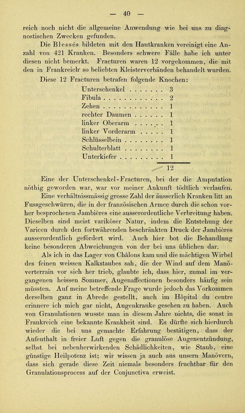 reich noch nicht die allgemeine Anwendung wie bei uns zu diag- nostischen Zwecken gefunden. Die Blesses bildeten mit den Hautkranken vereinigt eine An- zahl von 421 Kranken. Besonders schwere Fälle habe ich unter diesen nicht bemerkt. Fracturen waren 12 vorgekommen, die mit den in Frankreich so beliebten Kleisterverbänden behandelt wurden. Diese 12 Fracturen betrafen folgende Knochen: Unterschenkel 3 Fibula 2 Zehen 1 rechter Daumen 1 linker Oberarm ...... 1 linker Vorderarm 1 Schlüsselbein 1 Schulterblatt 1 Unterkiefer 1 ^^ 12 Eine der Unterschenkel-Fracturen, bei der die Amputation nöthig geworden war, war vor meiner Ankunft tödtlich verlaufen. Eine verhältnissmässig grosse Zahl der äusserlich Kranken litt an Fussgeschwüren, die in der französischen Armee durch die schon vor- her besprochenen Jambieres eine ausserordentliche Verbreitung haben. Dieselben sind meist variköser Natur, indem die Entstehung der Varicen durch den fortwährenden beschränkten Druck der Jambieres ausserordentlich gefördert wird. Auch hier bot die Behandlung keine besonderen Abweichungen von der bei uns üblichen dar. Als ich in das Lager von Chälons kam und die mächtigen Wirbel des feinen weissen Kalkstaubes sah, die der Wind auf dem Manö- verterrain vor sich her trieb, glaubte ich, dass hier, zumal im ver- gangenen heissen Sommer, Augenaffectionen besonders häufig sein müssten. Auf meine betreffende Frage wurde jedoch das Vorkommen derselben ganz in Abrede gestellt, auch im Höpital du centre erinnere ich mich gar nicht, Augenkranke gesehen zu haben. Auch von Granulationen wusste man in diesem Jahre nichts, die sonst in Frankreich eine bekannte Krankheit sind. Es dürfte sich hierdurch wieder die bei uns gemachte Erfahrung bestätigen, dass der Aufenthalt in freier Luft gegen die granulöse Augenentzündung, selbst bei nebenherwirkenden Schädlichkeiten, wie Staub, eine günstige Heilpotenz ist; wir wissen ja auch aus unsern Manövern, dass sich gerade diese Zeit niemals besonders fruchtbar für den Granulationsprocess auf der Conjunctiva erweist.