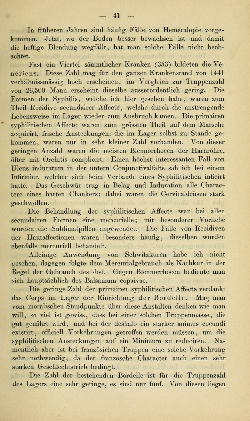 In früheren Jahren sind häujög Fälle von Hemeralopie vorge- kommen. Jetzt, wo der Boden besser bewachsen ist und damit die heftige Blendung wegfällt, hat man solche Fälle nicht beob- achtet. Fast ein Viertel sämmtlicher Kranken (353) bildeten die Ve- ne riens. Diese Zahl mag für den ganzen Krankenstand von 1441 verhältnissmässig hoch erscheinen, im Vergleich zur Truppenzahl von 26,500 Mann erscheint dieselbe ausserordentlich gering. Die Formen der Syphilis, welche ich hier gesehen habe, waren zum Theil Recidive secundairer Affecte, welche durch die anstrengende Lebensweise im Lager wieder zum Ausbruch kamen. Die primairen syphilitischen Affecte waren zum grössten Theil auf dem Marsche acquirirt, frische Ansteckungen, die im Lager selbst zu Stande ge- kommen, waren nur in sehr kleiner Zahl vorhanden. Von dieser geringen Anzahl waren die meisten Blennorrhoeen der Harnröhre, öfter mit Orchitis complicirt. Einen höchst interessanten Fall von Ulcus induratum in der untern Conjunctivalfalte sah ich bei einem Infirmier, welcher sich beim Verbände eines Syphilitischen inficirt hatte. Das Geschwür trug in Belag und Induration alle Charac- tere eines harten Chankers; dabei waren die Cervicaldrüsen stark geschwollen. Die Behandlung der syphilitischen Affecte war bei allen secundairen Formen eine mercurielle; mit besonderer Vorliebe wurden die Sublimatpillen angewendet. Die Fälle von Recidiven der Hautaffectionen waren besonders häufig, dieselben wurden ebenfalls mercuriell behandelt. Alleinige Anwendung von Schwitzkuren habe ich nicht gesehen, dagegen folgte dem Mercurialgebrauch als Nachkur in der Regel der Gebrauch des Jod. Gegen Blennorrhoeen bediente man sich hauptsächlich des Balsamum copaivae. Die geringe Zahl der primairen syphilitischen Affecte verdankt das Corps im Lager der Einrichtung der Bordelle. Mag man vom moralischen Standpunkte über diese Anstalten denken wie man will, so viel ist gewiss, dass bei einer solchen Truppenmasse, die gut genährt wird, und bei der deshalb ein starker animus coeundi existirt, officiell Vorkehrungen getroffen werden müssen, um die syphilitischen Ansteckungen auf ein Minimum zu reduciren. Na- mentlich aber ist bei französichen Truppen eine solche Vorkehrung sehr nothwendig, da der französche Character auch einen sehr starken Geschlechtstrieb bedingt. Die Zahl der bestehenden Bordelle ist für die Truppenzahl des Lagers eine sehr geringe, es sind nur fünf. Von diesen liegen