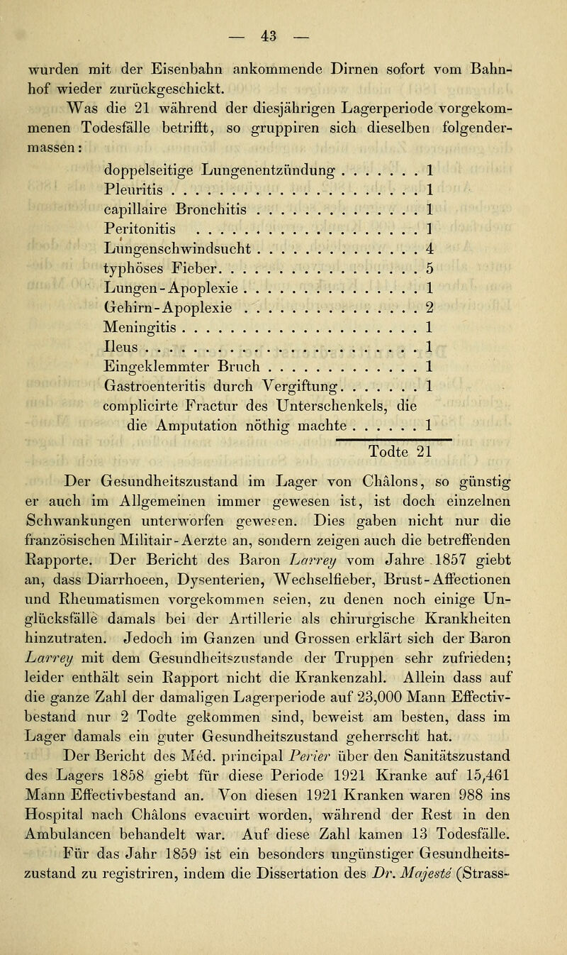 wurden mit der Eisenbahn ankommende Dirnen sofort vom Bahn- hof wieder zurückgeschickt. Was die 21 während der diesjährigen Lagerperiode vorgekom- menen Todesfälle betrifft, so gruppiren sich dieselben folgender- massen: doppelseitige Lungenentzündung 1 Pleuritis 1 capillaire Bronchitis 1 Peritonitis ] t Lungenschwindsucht 4 typhöses Fieber 5 Lungen-Apoplexie 1 Gehirn-Apoplexie 2 Meningitis 1 Ileus 1 Eingeklemmter Bruch 1 Gastroenteritis durch Vergiftung 1 complicirte Fractur des Unterschenkels, die die Amputation nöthig machte 1 Todte 21 Der Gesundheitszustand im Lager von Chälons, so günstig er auch im Allgemeinen immer gewesen ist, ist doch einzelnen Schwankungen unterworfen gewesen. Dies gaben nicht nur die französischen Militair-Aerzte an, sondern zeigen auch die betreffenden Rapporte. Der Bericht des Baron Larrey vom Jahre 1857 giebt an, dass Diarrhoeen, Dysenterien, Wechselfieber, Brust-Affectionen und Rheumatismen vorgekommen seien, zu denen noch einige Un- glücksfälle damals bei der Artillerie als chirurgische Krankheiten hinzutraten. Jedoch im Ganzen und Grossen erklärt sich der Baron Larrey mit dem Gesundheitszustande der Truppen sehr zufrieden; leider enthält sein Rapport nicht die Krankenzahl. Allein dass auf die ganze Zahl der damaligen Lagerperiode auf 23,000 Mann Eff'ectiv- bestand nur 2 Todte gekommen sind, beweist am besten, dass im Lager damals ein guter Gesundheitszustand geherrscht hat. Der Bericht des Med. principal Perier über den Sanitätszustand des Lagers 1858 giebt für diese Periode 1921 Kranke auf 15,461 Mann Effectivbestand an. Von diesen 1921 Kranken waren 988 ins Hospital nach Chälons evacuirt worden, während der Rest in den Ambulancen behandelt war. Auf diese Zahl kamen 13 Todesfälle. Für das Jahr 1859 ist ein besonders ungünstiger Gesundheits- zustand zu registriren, indem die Dissertation des Dr. Majeste (Strass-