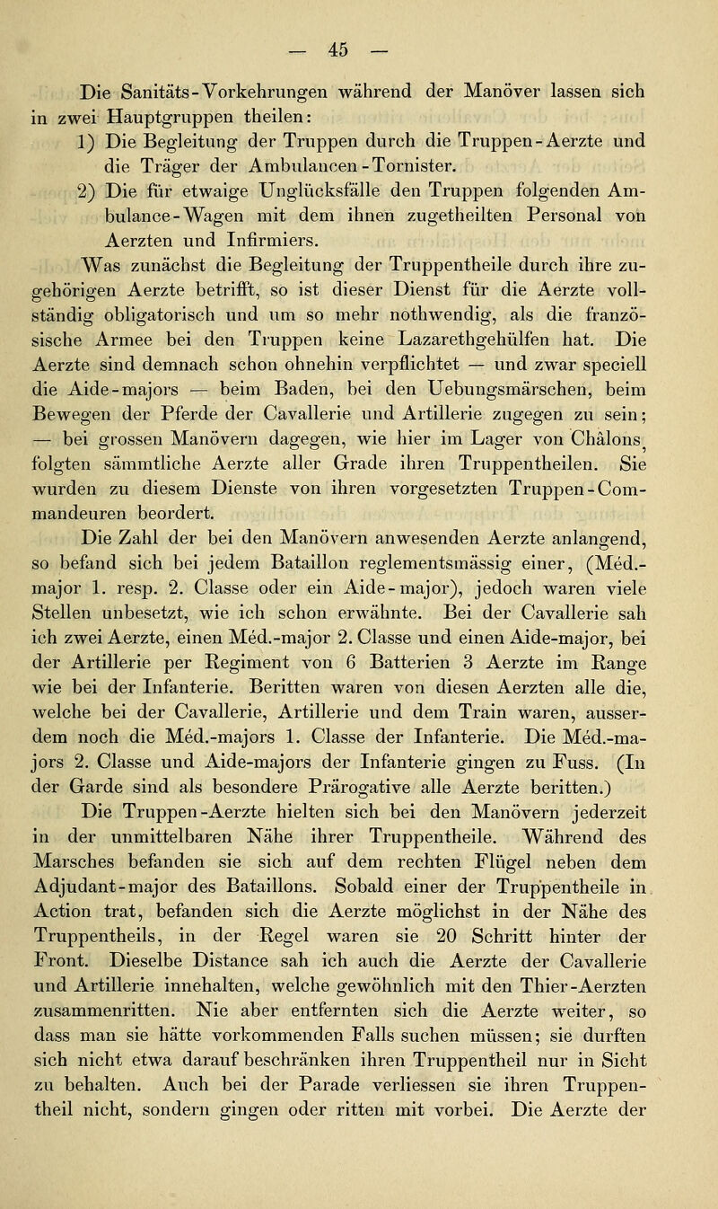 Die Sanitäts-Vorkehrungen während der Manöver lassen sich in zwei Hauptgruppen theilen: 1) Die Begleitung der Truppen durch die Truppen-Aerzte und die Träger der Ambulancen-Tornister. 2) Die für etwaige Unglücksfälle den Truppen folgenden Am- bulance-Wagen mit dem ihnen zugetheilten Personal von Aerzten und Infirmiers. Was zunächst die Begleitung der Truppentheile durch ihre zu- gehörigen Aerzte betrifft, so ist dieser Dienst für die Aerzte voll- ständig obligatorisch und um so mehr nothwendig, als die franzö- sische Armee bei den Truppen keine Lazarethgehülfen hat. Die Aerzte sind demnach schon ohnehin verpflichtet — und zwar speciell die Aide-majors — beim Baden, bei den Uebungsmärschen, beim Bewegen der Pferde der Cavallerie und Artillerie zugegen zu sein; — bei grossen Manövern dagegen, wie hier im Lager von Chälons folgten sämmtliche Aerzte aller Grade ihren Truppentheilen. Sie wurden zu diesem Dienste von ihren vorgesetzten Truppen-Com- mandeuren beordert. Die Zahl der bei den Manövern anwesenden Aerzte anlano-end, so befand sich bei jedem Bataillon reglementsmässig einer, (Med.- major 1. resp. 2. Classe oder ein Aide-major), jedoch waren viele Stellen unbesetzt, wie ich schon erwähnte. Bei der Cavallerie sah ich zwei Aerzte, einen Med.-major 2. Classe und einen Aide-major, bei der Artillerie per Regiment von 6 Batterien 3 Aerzte im Range wie bei der Infanterie. Beritten waren von diesen Aerzten alle die, welche bei der Cavallerie, Artillerie und dem Train waren, ausser- dem noch die Med.-majors 1. Classe der Infanterie. Die Med.-ma- jors 2. Classe und Aide-majors der Infanterie gingen zu Fuss. (In der Garde sind als besondere Prärogative alle Aerzte beritten.) Die Truppen-Aerzte hielten sich bei den Manövern jederzeit in der unmittelbaren Nähe ihrer Truppentheile. Während des Marsches befanden sie sich auf dem rechten Flügel neben dem Adjudant-major des Bataillons. Sobald einer der Truppentheile in Action trat, befanden sich die Aerzte möglichst in der Nähe des Truppentheils, in der Regel waren sie 20 Schritt hinter der Front, Dieselbe Distance sah ich auch die Aerzte der Cavallerie und Artillerie innehalten, welche gewöhnlich mit den Thier-Aerzten zusammenritten. Nie aber entfernten sich die Aerzte weiter, so dass man sie hätte vorkommenden Falls suchen müssen; sie durften sich nicht etwa darauf beschränken ihren Truppentheil nur in Sicht zu behalten. Auch bei der Parade verliessen sie ihren Truppen- theil nicht, sondern gingen oder ritten mit vorbei. Die Aerzte der