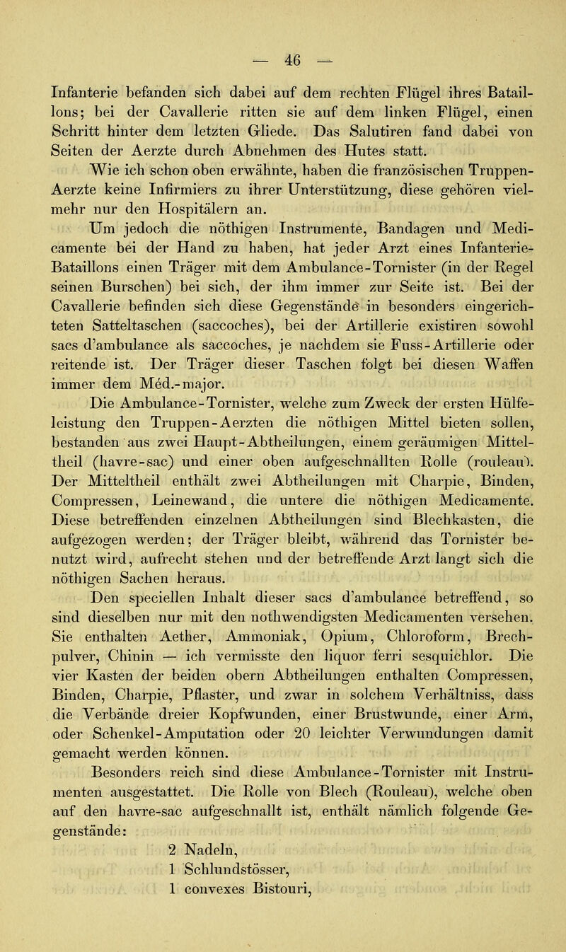 Infanterie befanden sich dabei auf dem rechten Flügel ihres Batail- lons; bei der Cavallerie ritten sie auf dem linken Flügel, einen Schritt hinter dem letzten Gliede. Das Salutiren fand dabei von Seiten der Aerzte durch Abnehmen des Hutes statt. Wie ich schon oben erwähnte, haben die französischen Truppen- Aerzte keine Infirmiers zu ihrer Unterstützung, diese gehören viel- mehr nur den Hospitälern an. Um jedoch die nöthigen Instrumente, Bandagen und Medi- camente bei der Hand zu haben, hat jeder Arzt eines Infanterie- Bataillons einen Träger mit dem Ambulance-Tornister (in der Regel seinen Burschen) bei sich, der ihm immer zur Seite ist. Bei der Cavallerie befinden sich diese Gegenstände in besonders eingerich- teten Satteltaschen (saccoches), bei der Artillerie existiren sowohl sacs d'ambulance als saccoches, je nachdem sie Fuss - Artillerie oder reitende ist. Der Träger dieser Taschen folgt bei diesen Waffen immer dem Med.-major. Die Ambulance-Tornister, welche zum Zweck der ersten Hülfe- leistung den Truppen-Aerzten die nöthigen Mittel bieten sollen, bestanden aus zwei Haupt-Abtheilungen, einem geräumigen Mittel- tlieil (havre-sac) und einer oben aufgeschnallten Rolle (rouleau). Der Mitteltheil enthält zwei Abtheilungen mit Charpie, Binden, Compressen, Leinewand, die untere die nöthigen Medicamente. Diese betreffenden einzelnen Abtheilungen sind Blechkasten, die aufgezogen werden; der Träger bleibt, während das Tornister be- nutzt wird, aufrecht stehen und der betreffende Arzt langt sich die nöthigen Sachen heraus. Den speciellen Inhalt dieser sacs d'ambulance betreffend, so sind dieselben nur mit den nothwendigsten Medicamenten versehen. Sie enthalten Aether, Ammoniak, Opium, Chloroform, Brech- pulver, Chinin — ich vermisste den liquor ferri sesquichlor. Die vier Kasten der beiden obern Abtheilungen enthalten Compressen, Binden, Charpie, Pflaster, und zwar in solchem Verhältniss, dass die Verbände dreier Kopfwunden, einer Brustwunde, einer Arm, oder Schenkel-Amputation oder 20 leichter Verwundungen damit gemacht werden können. Besonders reich sind diese Ambulance-Tornister mit Instru- menten ausgestattet. Die Rolle von Blech (Rouleau), welche oben auf den havre-sac aufgeschnallt ist, enthält nämlich folgende Ge- genstände: 2 Nadeln, 1 Schlundstösser, 1 convexes Bistouri,