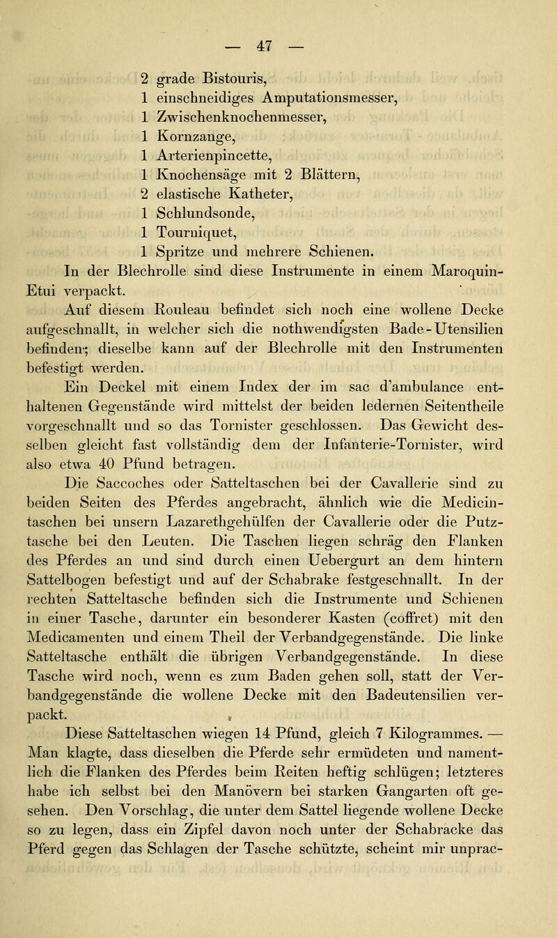 2 grade Bistouris, 1 einschneidiges Amputationsmesser, 1 Zwischenknochenmesser, 1 Kornzange, 1 Arterienpincette, 1 Knochensäge mit 2 Blättern, 2 elastische Katheter, 1 Schlundsonde, 1 Tourniquet, 1 Spritze und mehrere Schienen. In der Blechrolle sind diese Instrumente in einem Maroquin- Etui verpackt. Auf diesem Rouleau befindet sich noch eine wollene Decke aufgeschnallt, in welcher sich die nothwendigsten Bade-Utensilien befinden-; dieselbe kann auf der Blechrolle mit den Instrumenten befestigt werden. Ein Deckel mit einem Index der im sac d'ambulance ent- haltenen Gegenstände wird mittelst der beiden ledernen Seitentheile vorgeschnallt und so das Tornister geschlossen. Das Gewicht des- selben gleicht fast vollständig dem der InfJmterie-Tornister, wird also etwa 40 Pfund betragen. Die Saccoches oder Satteltaschen bei der Cavallerie sind zu beiden Seiten des Pferdes angebracht, ähnlich wie die Medicin- taschen bei unsern Lazarethgehülfen der Cavallerie oder die Putz- tasche bei den Leuten. Die Taschen liegen schräg den Flanken des Pferdes an und sind durch einen Uebergurt an dem hintern Sattelbogen befestigt und auf der Schabrake festgeschnallt. In der rechten Satteltasche befinden sich die Instrumente und Schienen in einer Tasche, darunter ein besonderer Kasten (coifret) mit den Medicamenten und einem Theil der Verbandgegenstände. Die linke Satteltasche enthält die übrigen Verbandgegenstände. In diese Tasche wird noch, wenn es zum Baden gehen soll, statt der Ver- bandgegenstände die wollene Decke mit den Badeutensilien ver- packt. Diese Satteltaschen wiegen 14 Pfund, gleich 7 Kilogrammes. — Man klagte, dass dieselben die Pferde sehr ermüdeten und nament- lich die Flanken des Pferdes beim Reiten heftig schlügen; letzteres habe ich selbst bei den Manövern bei starken Gangarten oft ge- sehen. Den Vorschlag, die unter dem Sattel liegende wollene Decke so zu legen, dass ein Zipfel davon noch unter der Schabracke das Pferd gegen das Schlagen der Tasche schützte, scheint mir unprac-