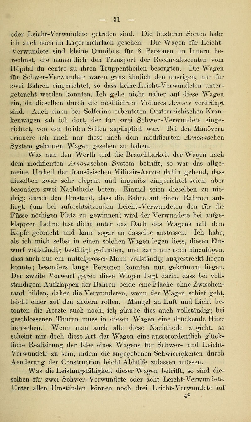 oder Leicht-Verwundete getreten sind. Die letzteren Sorten habe ich auch noch im Lager mehrfach gesehen. Die Wagen für Leicht- Verwundete sind kleine Omnibus, für 8 Personen im Lmern be- rechnet, die namentlich den Transport der Reconvalescenten vom Hopital du centre zu ihren Truppentheilen besorgten. Die Wagen für Schwer-Verwundete waren ganz ähnlich den unsrigen, nur für zwei Bahren eingerichtet, so dass keine Leicht-Verwundeten unter- gebracht werden konnten. Ich gehe nicht näher auf diese Wagen ein, da dieselben durch die modificirten Yoitures Arnou.v verdrängt sind. Auch einen bei Solferino erbeuteten Oesterreichischen Kran- kenwagen sah ich dort, der für zwei Schwer-Verwundete einge- richtet, von den beiden Seiten zugänglich war. Bei den Manövern erinnere ich mich nur diese nach dem modificirten Arnoicvschen System gebauten Wagen gesehen zu haben. Was nun den Werth und die Brauchbarkeit der Wagen nach dem modificirten Ao'noinvsch.en System betrifPt, so war das allge- meine Urtheil der fransösischen Militair-Aerzte dahin gehend, dass dieselben zwar sehr elegant und ingeniös eingerichtet seien, aber besonders zwei Nachtheile böten. Einmal seien dieselben zu nie- drig; durch den Umstand, dass die Bahre auf einem Rahmen auf- liegt, (um bei aufrechtsitzenden Leicht-Verwundeten den für die Füsse nöthigen Platz zu gewinnen) wird der Verwundete bei aufge- klappter Lehne fast dicht unter das Dach des Wagens mit dem Kopfe gebracht und kann sogar an dasselbe anstossen. Ich habe, als ich mich selbst in einen solchen Wagen legen Hess, diesen Ein- wurf vollständig bestätigt gefunden, und kann nur noch hinzufügen, dass auch nur ein mittelgrosser Mann vollständig ausgestreckt liegen konnte; besonders lange Personen konnten nur gekrümmt liegen. Der zweite Vorwurf gegen diese Wagen liegt darin, dass bei voll- ständigem Aufklappen der Bahren beide eine Fläche ohne Zwischen- rand bilden, daher die Verwundeten, wenn der Wagen schief geht, leicht einer auf den andern rollen. Mangel an Luft und Licht be- tonten die Aerzte auch noch, ich glaube dies auch vollständig; bei geschlossenen Thüren muss in diesen Wagen eine drückende Hitze herrschen. Wenn man auch alle diese Nachtheile zugiebt, so scheint mir doch diese Art der Wagen eine ausserordentlich glück- liche Realisirung der Idee eines Wagens für Schwer- und Leicht- Verwundete zu sein, indem die angegebenen Schwierigkeiten durch Aenderung der Construction leicht Abhülfe zulassen müssen. Was die Leistungsfähigkeit dieser Wagen betrifft, so sind die- selben für zwei Schwer-Verwundete oder acht Leicht-Verwundete. Unter allen Umständen können noch drei Leicht-Verwundete auf 4*