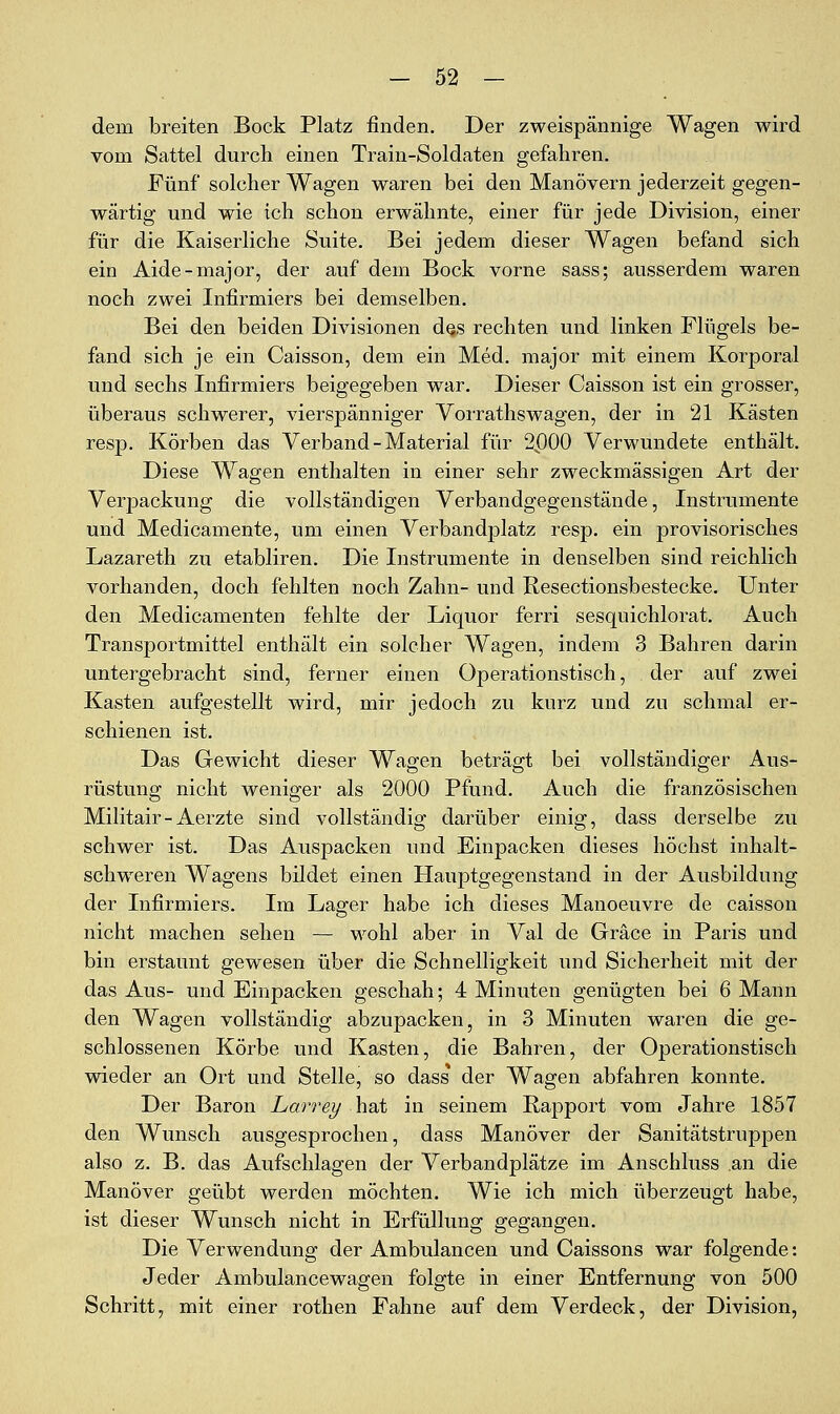 dem breiten Bock Platz finden. Der zweispännige Wagen wird vom Sattel durch einen Train-Soldaten gefahren. Fünf solcher Wagen waren bei den Manövern jederzeit gegen- wärtig und wie ich schon erwähnte, einer für jede Division, einer für die Kaiserliche Suite. Bei jedem dieser Wagen befand sich ein Aide-major, der auf dem Bock vorne sass; ausserdem waren noch zwei Infirmiers bei demselben. Bei den beiden Divisionen des rechten und linken Flügels be- fand sich je ein Caisson, dem ein Med, major mit einem Korporal und sechs Infirmiers beigegeben war. Dieser Caisson ist ein grosser, überaus schwerer, vierspänniger VoiTathswagen, der in 21 Kästen resp. Körben das Verband - Material für 2P00 Verwundete enthält. Diese Wagen enthalten in einer sehr zweckmässigen Art der Verpackung die vollständigen Verbandgegenstände, Instrumente und Medicamente, um einen VerbandjDlatz resp. ein provisorisches Lazareth zu etabliren. Die Instrumente in denselben sind reichlich vorhanden, doch fehlten noch Zahn- und Resectionsbestecke. Unter den Medicamenten fehlte der Liquor ferri sesquichlorat. Auch Transportmittel enthält ein solcher Wagen, indem 3 Bahren darin untergebracht sind, ferner einen Operationstisch, der auf zwei Kasten aufgestellt wird, mir jedoch zu kurz und zu schmal er- schienen ist. Das Gewicht dieser Wagen beträgt bei vollständiger Aus- rüstung nicht weniger als 2000 Pfund. Auch die französischen Militair-Aerzte sind vollständig darüber einig, dass derselbe zu schwer ist. Das Auspacken und Einpacken dieses höchst inhalt- schweren Wagens bildet einen Hauptgegenstand in der Ausbildung der Infirmiers. Im Lager habe ich dieses Manoeuvre de caisson nicht machen sehen — wohl aber in Val de Gräce in Paris und bin erstaunt gewesen über die Schnelligkeit und Sicherheit mit der das Aus- und Einpacken geschah; 4 Minuten genügten bei 6 Mann den Wagen vollständig abzupacken, in 3 Minuten waren die ge- schlossenen Körbe und Kasten, die Bahren, der Operationstisch wieder an Ort und Stelle, so dass der Wagen abfahren konnte. Der Baron Larrey hat in seinem Rapport vom Jahre 1857 den Wunsch ausgesprochen, dass Manöver der Sanitätstruppen also z. B, das Aufschlagen der Verbandplätze im Anschluss an die Manöver geübt werden möchten. Wie ich mich überzeugt habe, ist dieser Wunsch nicht in Erfüllung gegangen. Die Verwendung der Ambulancen und Caissons war folgende: Jeder Ambulancewagen folgte in einer Entfernung von 500 Schritt, mit einer rothen Fahne auf dem Verdeck, der Division,