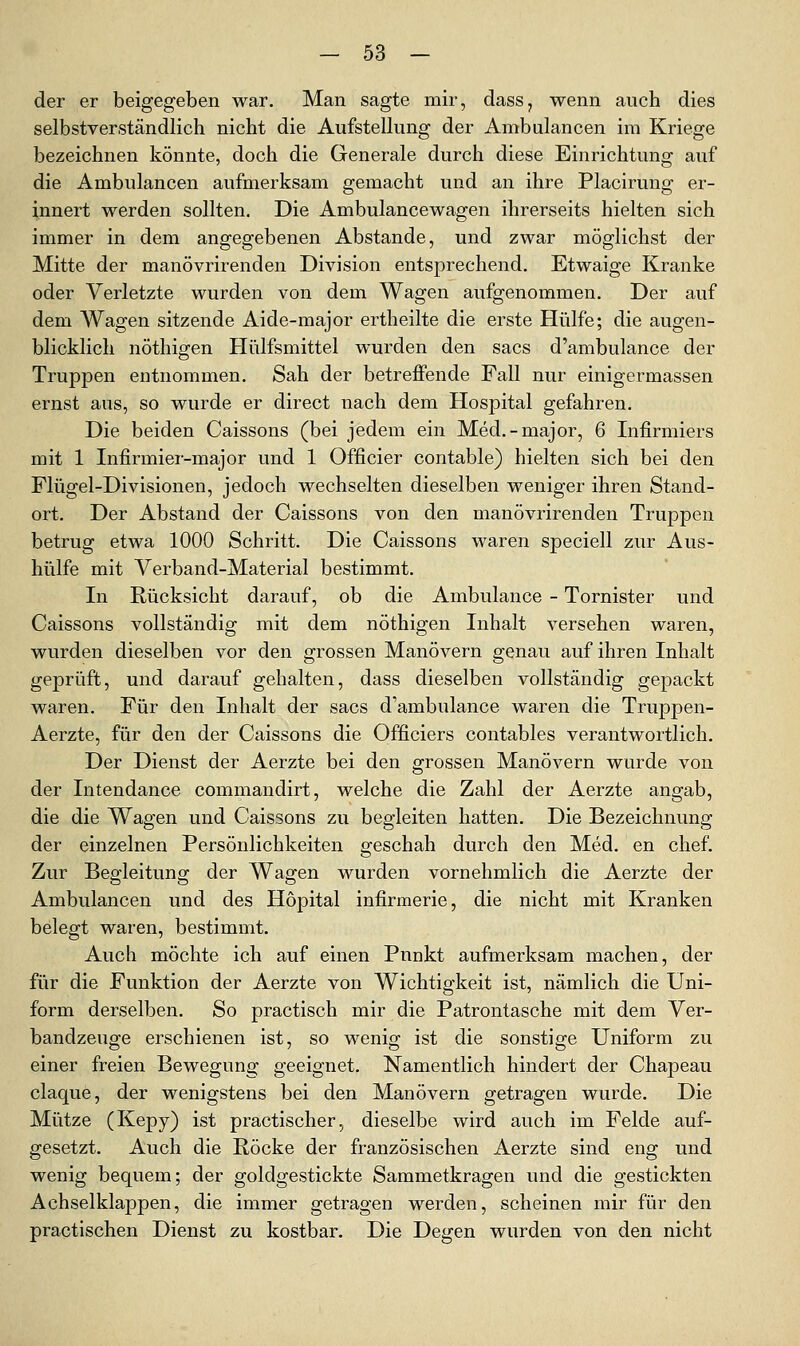 der er beigegeben war. Man sagte mir, dass, wenn auch dies selbstverständlich nicht die Aufstellung der Ambulancen im Kriege bezeichnen könnte, doch die Generale durch diese Einrichtung auf die Ambulancen aufmerksam gemacht und an ihre Placirung er- innert werden sollten. Die Ambulancewagen ihrerseits hielten sich immer in dem angegebenen Abstände, und zwar möglichst der Mitte der manövrirenden Division entsprechend. Etwaige Kranke oder Verletzte wurden von dem Wagen aufgenommen. Der auf dem Wagen sitzende Aide-major ertheilte die erste Hülfe; die augen- blicklich nöthigen Hülfsmittel wurden den sacs d'ambulance der Truppen entnommen. Sah der betreffende Fall nur einigermassen ernst aus, so wurde er direct nach dem Hospital gefahren. Die beiden Caissons (bei jedem ein Med.-major, 6 Infirmiers mit 1 Infirmier-major und 1 Officier contable) hielten sich bei den Flügel-Divisionen, jedoch wechselten dieselben weniger ihren Stand- ort. Der Abstand der Caissons von den manövrirenden Truppen betrug etwa 1000 Schritt. Die Caissons waren speciell zur Aus- hülfe mit Verband-Material bestimmt. In Rücksicht darauf, ob die Ambulance - Tornister und Caissons vollständig mit dem nöthigen Inhalt versehen waren, wurden dieselben vor den grossen Manövern genau auf ihren Inhalt geprüft, und darauf gehalten, dass dieselben vollständig gepackt waren. Für den Inhalt der sacs d'ambulance waren die Truppen- Aerzte, für den der Caissons die Officiers contables verantwortlich. Der Dienst der Aerzte bei den grossen Manövern wurde von der Intendance commandirt, welche die Zahl der Aerzte angab, die die Wagen und Caissons zu begleiten hatten. Die Bezeichnung der einzelnen Persönlichkeiten geschah durch den Med. en chef. Zur Begleitung der Wagen wurden vornehmlich die Aerzte der Ambulancen und des Höpital infirmerie, die nicht mit Kranken belegt waren, bestimmt. Auch möchte ich auf einen Punkt aufmerksam machen, der für die Funktion der Aerzte von Wichtigkeit ist, nämlich die Uni- form derselben. So practisch mir die Patrontasche mit dem Ver- bandzeuge erschienen ist, so wenig ist die sonstige Uniform zu einer freien Bewegung geeignet. Namentlich hindert der Chapeau claque, der wenigstens bei den Manövern getragen wurde. Die Mütze (Kepy) ist practischer, dieselbe wird auch im Felde auf- gesetzt. Auch die Röcke der französischen Aerzte sind eng und wenig bequem; der goldgestickte Sammetkragen und die gestickten Achselklappen, die immer getragen werden, scheinen mir für den practischen Dienst zu kostbar. Die Degen wurden von den nicht