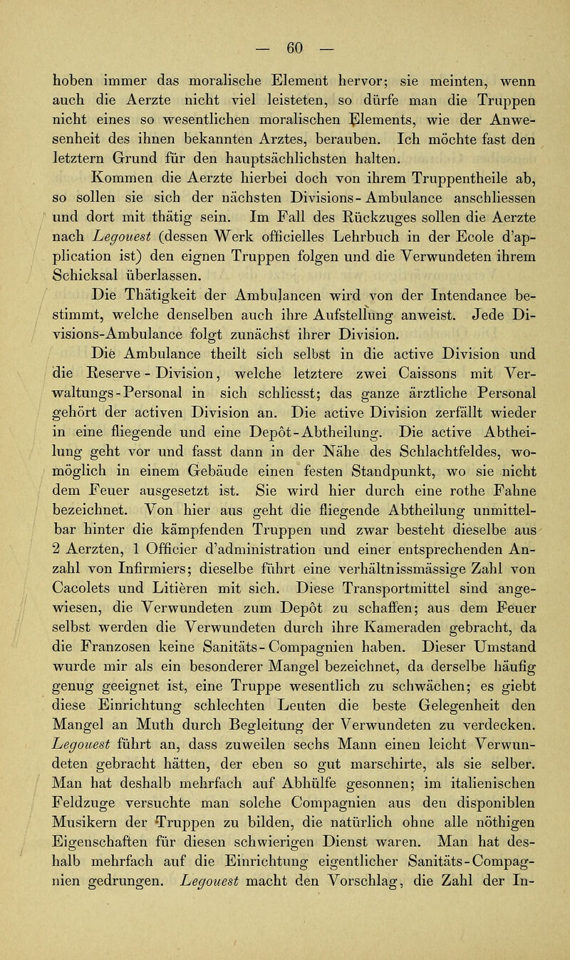 hoben immer das moralische Element hervor; sie meinten, wenn auch die Aerzte nicht viel leisteten, so dürfe man die Truppen nicht eines so wesentlichen moralischen J^lements, wie der Anwe- senheit des ihnen bekannten Arztes, berauben. Ich möchte fast den letztern Grund für den hauptsächlichsten halten. Kommen die Aerzte hierbei doch von ihrem Truppentheile ab, so sollen sie sich der nächsten Divisions-Ambulance anschliessen und dort mit thätig sein. Im Fall des Rückzuges sollen die Aerzte nach Legouest (dessen Werk officielles Lehrbuch in der Ecole d'ap- plication ist) den eignen Truppen folgen und die Verwundeten ihrem Schicksal überlassen. Die Thätigkeit der Ambulancen wird von der Intendance be- stimmt, welche denselben auch ihre Aufstellung anweist. Jede Di- visions-Ambulance folgt zunächst ihrer Division. Die Ambulance theilt sich selbst in die active Division und die Reserve - Division, welche letztere zwei Caissons mit Ver- waltungs - Personal in sich schliesst; das ganze ärztliche Personal gehört der activen Division an. Die active Division zerfällt wieder in eine fliegende und eine Depot-Abtheilung. Die active Abthei- lung geht vor und fasst dann in der Nähe des Schlachtfeldes, wo- möglich in einem Gebäude einen festen Standpunkt, wo sie nicht dem Feuer ausgesetzt ist. Sie wird hier durch eine rothe Fahne bezeichnet. Von hier aus geht die fliegende Abtheilung unmittel- bar hinter die kämpfenden Truppen und zwar besteht dieselbe aus 2 Aerzten, 1 Officier d'administration und einer entsprechenden An- zahl von Infirmiers; dieselbe führt eine verhältnissmässige Zahl von Cacolets und Litieren mit sich. Diese Transportmittel sind ange- wiesen, die Verwundeten zum Depot zu schafi'en; aus dem Feuer selbst werden die Verwundeten durch ihre Kameraden gebracht, da die Franzosen keine Sanitäts-Compagnien haben. Dieser Umstand wurde mir als ein besonderer Mangel bezeichnet, da derselbe häufig genug geeignet ist, eine Truppe wesentlich zu schwächen; es giebt diese Einrichtung schlechten Leuten die beste Gelegenheit den Mangel an Muth durch Begleitung der Verwundeten zu verdecken. Legouest führt an, dass zuweilen sechs Mann einen leicht Verwun- deten gebracht hätten, der eben so gut marschirte, als sie selber. Man hat deshalb mehrfach auf Abhülfe gesonnen; im italienischen Feldzuge versuchte man solche Compagnien aus den disponiblen Musikern der Truppen zu bilden, die natürlich ohne alle nöthigen Eigenschaften für diesen schwierigen Dienst waren. Man hat des- halb mehrfach auf die Einrichtung eigentlicher Sanitäts-Compag- nien gedrungen. Legouest macht den Vorschlag, die Zahl der In-