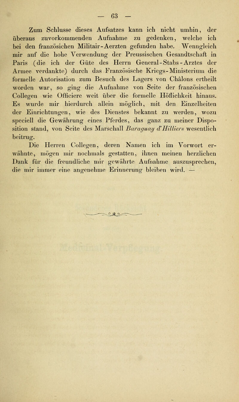 Zum Schlüsse dieses Aufsatzes kann ich nicht umhin, der überaus zuvorkommenden Aufnahme zu gedenken, welche ich bei den französichen Militair-Aerzten gefunden habe. Wenngleich mir auf die hohe Verwendung der Preussischen Gesandtschaft in Paris (die ich der Güte des Herrn General - Stabs - Arztes der Armee verdankte) durch das Französische Kriegs-Ministerium die formelle Autorisation zum Besuch des Lagers von Chälons ertheilt worden war, so ging die Aufnahme von Seite der französischen Colleoen wie Officiere weit über die formelle Höflichkeit hinaus. Es wurde mir hierdurch allein möglich, mit den Einzelheiten der Einrichtungen, wie des Dienstes bekannt zu werden, wozu speciell die Gewährung eines Pferdes, das ganz zu meiner Dispo- sition stand, von Seite des Marschall Baraguay cfHilliers wesentlich beitrug. Die Herren Collegen, deren Namen ich im Vorwort er- wähnte, mögen mir nochmals gestatten, ihnen meinen herzlichen Dank für die freundliche mir gewährte Aufnahme auszusprechen, die mir immer eine angenehme Erinneruno- bleiben wird. — -:=-^^^.==r-