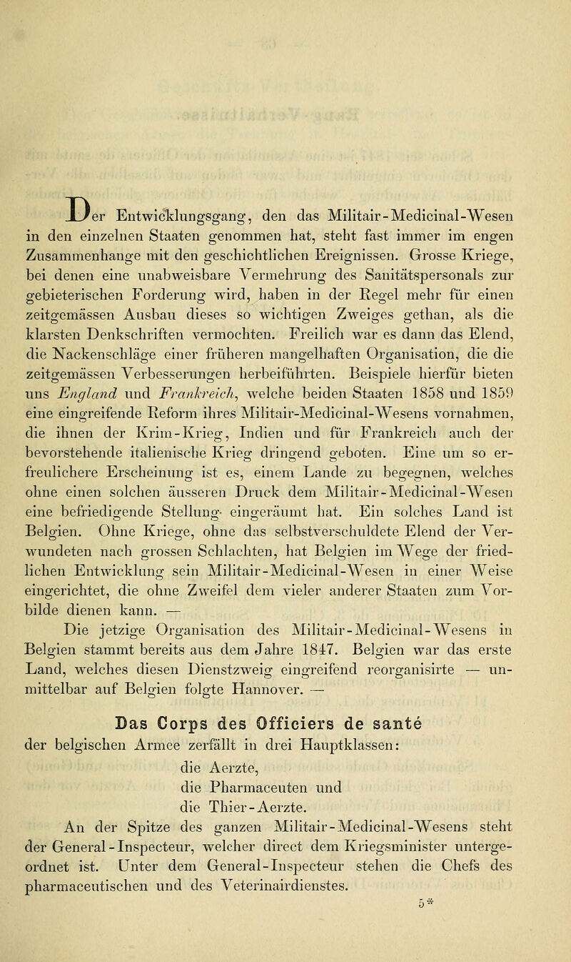 D< er Entwicldungsgang, den das Militair-Medicinal-Wesen in den einzelnen Staaten genommen hat, steht fast immer im engen Zusammenhange mit den geschichtlichen Ereignissen. Grosse Kriege, bei denen eine unabweisbare Vermehrung des Sanitätspersonals zur gebieterischen Forderung wird, haben in der Regel mehr für einen zeitgemässen Ausbau dieses so wichtigen Zweiges gethan, als die klarsten Denkschriften vermochten. Freilich war es dann das Elend, die Nackenschläge einer früheren mangelhaften Organisation, die die zeitgemässen Verbesserungen herbeiführten. Beispiele hierfür bieten ims England und Frankreich^ welche beiden Staaten 1858 und 1859 eine eingreifende Reform ihres Militair-Medicinal-Wesens vornahmen, die ihnen der Krim-Krieg, Indien und für Frankreich auch der bevorstehende italienische Krieg dringend geboten. Eine um so er- freulichere Erscheinung ist es, einem Lande zu begegnen, welches ohne einen solchen äusseren Druck dem Militair-Medicinal-Wesen eine befriedig-ende Stelluno'- eino:eräumt hat. Ein solches Land ist Belgien. Ohne Kriege, ohne das selbstverschuldete Elend der Ver- wundeten nach grossen Schlachten, hat Belgien im Wege der fried- lichen Entwicklung sein Militair-Medicinal-Wesen in einer Weise eingerichtet, die ohne Zweifel dem vieler anderer Staaten zum Vor- bilde dienen kann. — Die jetzige Organisation des Militair-Medicinal-Wesens in Belgien stammt bereits aus dem Jahre 1847. Belgien war das erste Land, welches diesen Dienstzweig eingreifend reorganisirte — un- mittelbar auf Belo;ien folgte Hannover. — Das Corps des Officiers de sante der belgischen Armee zerfällt in drei Hauptklassen: die Aerzte, die Pharmaceuten und die Thier-Aerzte. An der Spitze des ganzen Militair-Medicinal-Wesens steht der General-Inspecteur, welcher direct dem Kriegsminister unterge- ordnet ist. unter dem General-Inspecteur stehen die Chefs des pharmaceutischen und des Veterinairdienstes. 5»