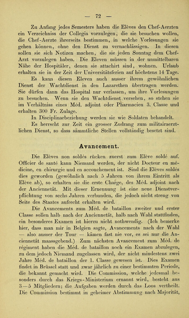 Zu Anfang jedes Semesters haben die Eleves den Chef-Aerzten ein Verzeichniss der Collegia vorzulegen, die sie besuciien wollen, die Chef-Aerzte ihrerseits bestimmen, in welche Vorlesungen sie gehen können, ohne den Dienst zu vernachlässigen. In diesen sollen sie sich Notizen machen, die sie jeden Sonntag dem Chef- Arzt vorzulegen haben. Die Eleven müssen in der unmittelbaren Nähe der Hospitäler, denen sie attachirt sind, wohnen. Urlaub erhalten sie in der Zeit der Universitätsferien auf höchstens 14 Tage. Es kann diesen Eleven auch ausser ihrem gewöhnlichen Dienst der Wachtdienst in den Lazarethen übertragen werden. Sie dürfen dann das Hospital nur verlassen, um ihre Vorlesungen zu besuchen. Wenn sie den Wachtdienst versehen, so stehen sie im Verhältniss eines Med. adjoint oder Pharmacien 3. Classe und erhalten 300 Fr. Zulage. In Disciplinarbeziehung werden sie wie Soldaten behandelt. Es herrscht zur Zeit ein grosser Zudrang zum militairaerzt- lichen Dienst, so dass sämmtliche Stellen vollständig besetzt sind. Avancement. Die Eleves non soldes rücken zuerst zum Eleve solde auf. Officier de sante kann Niemand werden, der nicht Docteur en me- dicine, en Chirurgie und en accouchement ist. Sind die Eleves soldes dies geworden (gewöhnlich nach 5 Jahren von ihrem Eintritt als Eleve ab), so erhalten sie die erste Charge, des Med. adjoint nach der Anciennetät. Mit dieser Ernennung ist eine neue Dienstver- pflichtung von sechs Jahren verbunden, die jedoch nicht streng von Seite des Staates aufrecht erhalten wird. Die Avancements zum Med. de bataillon zweiter und erster Classe sollen halb nach der Anciennetät, halb nach Wahl stattfinden, ein besonderes Examen ist hierzu nicht nothwendig. (Ich bemerke hier, dass man mir in Belgien sagte, Avancements nach der Wahl — also ausser der Tour — kämen fast nie vor, es sei nur die An- ciennetät maassgebend.) Zum nächsten Avancement zum Med. de regiment haben die Med. de bataillon noch ein Examen abzulegen, zu dem jedoch Niemand zugelassen wird, der nicht mindestens zwei Jahre Med. de bataillon der 1. Classe gewesen ist. Dies Examen findet in Brüssel statt und zwar jährlich zu einer bestimmten Periode, die bekannt gemacht wird. Die Commission, welche jedesmal be- sonders durch das Kriegs - Ministerium ernannt wird, besteht aus 3 — 5 Mitgliedern; die Aufgaben werden durch das Loos vertheilt. Die Commission bestimmt in geheimer Abstimmung nach Majorität,