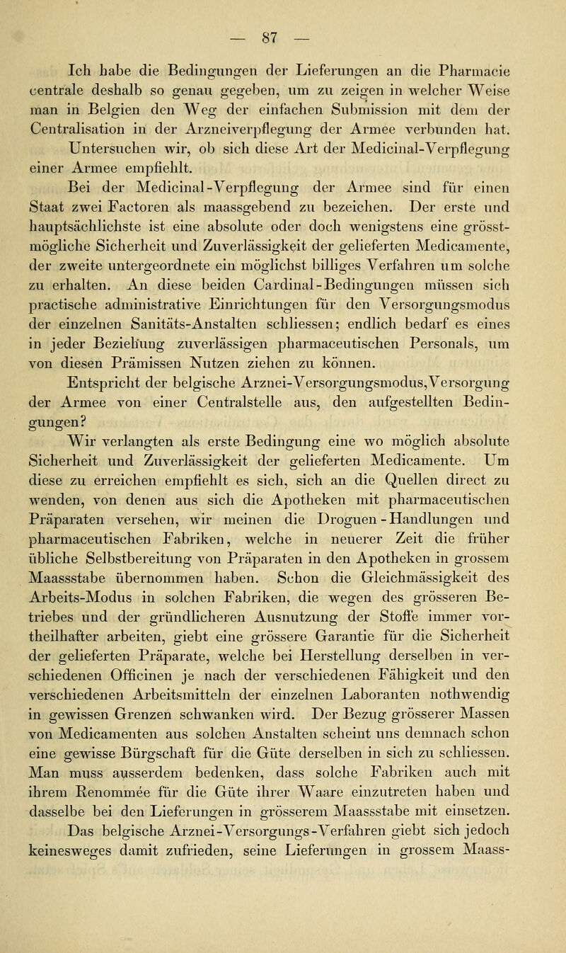 Ich habe die Bedingungen der Lieferungen an die Pharmacie centrale deshalb so genau gegeben, um zu zeigen in welcher Weise man in Belgien den Weg der einfachen Submission mit dem der Centralisation in der Arzneiverpflegung der Armee verbunden hat. Untersuchen wir, ob sich diese Art der Medicinal-Verpflegung einer Armee empfiehlt. Bei der Medicinal-Verpflegung der Armee sind für einen Staat zwei Factoren als maassgebend zu bezeichen. Der erste und hauptsächlichste ist eine absolute oder doch wenigstens eine grösst- mögliche Sicherheit und Zuverlässigkeit der gelieferten Medicamente, der zweite untergeordnete ein möglichst billiges Verfahren um solche zu erhalten. An diese beiden Cardinal-Bedingungen müssen sich practische administrative Einrichtungen für den Versorgungsmodus der einzelnen Sanitäts-Anstalten schliessen; endlich bedarf es eines in jeder Beziehung zuverlässigen pharmaceutischen Personals, um von diesen Prämissen Nutzen ziehen zu können. Entspricht der belgische Arznei-Versorgungsmodus,Versorgung der Armee von einer Centralstelle aus, den aufgestellten Bedin- gungen? Wir verlangten als erste Bedingung eine wo möglich absolute Sicherheit und Zuverlässigkeit der gelieferten Medicamente. Um diese zu erreichen empfiehlt es sich, sich an die Quellen direct zu wenden, von denen aus sich die Apotheken mit pharmaceutischen Präparaten versehen, wir meinen die Droguen - Handlungen und pharmaceutischen Fabriken, welche in neuerer Zeit die früher übliche Selbstbereitung von Präparaten in den Apotheken in grossem Maassstabe übernommen haben. Schon die Gleichmässigkeit des Arbeits-Modus in solchen Fabriken, die wegen des grösseren Be- triebes und der gründlicheren Ausnutzung der Stofi'e immer vor- theilhafter arbeiten, giebt eine grössere Garantie für die Sicherheit der gelieferten Präparate, welche bei Herstellung derselben in ver- schiedenen Officinen je nach der verschiedenen Fähigkeit und den verschiedenen Arbeitsmitteln der einzelnen Laboranten nothwendig in gewissen Grenzen schwanken wird. Der Bezug grösserer Massen von Medicamenten aus solchen Anstalten scheint uns demnach schon eine gewisse Bürgschaft für die Güte derselben in sich zu schliessen. Man muss ausserdem bedenken, dass solche Fabriken auch mit ihrem Renommee für die Güte ihrer Waare einzutreten haben und dasselbe bei den Lieferungen in grösserem Maassstabe mit einsetzen. Das belgische Arznei-Versorgungs-Verfahren giebt sich jedoch keinesweges damit zufrieden, seine Lieferungen in grossem Maass-