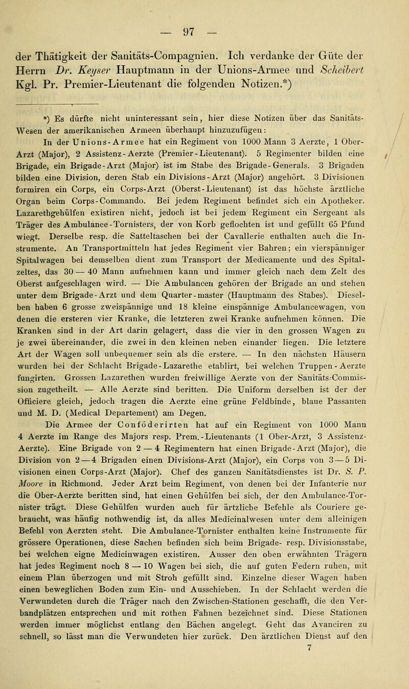 der Thätigkeit der Sanitäts-Compagnien. Ich verdanke der Güte der Herrn Dr. Keyser Hauptmann in der Unions-Armee und Scheibert Kgl, Pr. Premier-Lieutenant die folgenden Notizen.*) *) Es dürfte nicht uninteressant sein, hier diese Notizen über das Sanitäts- Wesen der amerikanischen Armeen überhaupt hinzuzufügen: In der Unions- Armee hat ein Regiment von 1000 Mann 3 Aerzte, 1 Ober- Arzt (Major), 2 Assistenz-Aerzte (Premier-Lieutenant). 5 Eegimenter bilden eine Brigade, ein Brigade-Arzt (Major) ist im Stabe des Brigade-Generals. 3 Brigaden bilden eine Division, deren Stab ein Divisions-Arzt (Major) angehört. 3 Divisionen formiren ein Corps, ein Corps-Arzt (Oberst-Lieutenant) ist das höchste ärztliche Organ beim Corps-Commando. Bei jedem Regiment befindet sich ein Apotheker. Lazarethgehülfen existiren nicht, jedoch ist bei jedem Regiment ein Sergeant als Träger des Ambulance-Tornisters, der von Korb geflochten ist und gefüllt 65 Pfund wiegt. Derselbe resp. die Satteltaschen bei der Cavallerie enthalten auch die In- strumente. An Transportmitteln hat jedes Regiment vier Bahren; ein vierspänniger Spitalwagen bei demselben dient zum Transport der Medicamente und des Spital- zeltes, das 30 — 40 Mann aufnehmen kann und immer gleich nach dem Zelt des Oberst aufgeschlagen wird. — Die Ambulancen gehören der Brigade an und stehen unter dem Brigade-Arzt und dem Quarter - master (Hauptmann des Stabes). Diesel- ben haben 6 grosse zweispännige und 18 kleine einspännige Ambulancewagen, von denen die ersteren vier Kranke, die letzteren zwei Kranke aufnehmen können. Die Kranken sind in der Art darin gelagert, dass die vier in den grossen Wagen zu je zwei übereinander, die zwei in den kleinen neben einander liegen. Die letztere Art der Wagen soll unbequemer sein als die erstere. — In den nächsten Häusern wurden bei der Schlacht Brigade-Lazarethe etablirt, bei welchen Truppen - Aerzte fangirten. Grossen Lazarethen wurden freiwillige Aerzte von der Sanitäts^Commis- sion zugetheilt. — Alle Aerzte sind beritten. Die Uniform derselben ist der der Officiere gleich, jedoch tragen die Aerzte eine grüne Feldbinde, blaue Passanten und M. D. (Medical Departement) am Degen. Die Armee der Conföderirten hat auf ein Regiment von 1000 Mann 4 Aerzte im Range des Majors resp. Prem.-Lieutenants (1 Ober-Arzt, 3 Assistenz- Aerzte). Eine Brigade von 2 — 4 Regimentern hat einen Brigade-Arzt (Major), die Division von 2 — 4 Brigaden einen Divisions-Arzt (Major), ein Corps von 3 — 5 Di- visionen einen Corps-Arzt (Major). Chef des ganzen Sanitätsdienstes ist Dr. S. P. Moore in Richmond. Jeder Arzt beim Regiment, von denen bei der Infanterie nur die Ober-Aerzte beritten sind, hat einen Gehülfen bei sich, der den Ambulance-Tor- nister trägt. Diese Gehülfen wurden auch für ärtzliche Befehle als Couriere ge- braucht, was häufig nothwendig ist, da alles Medicinalwesen unter dem alleinigen Befehl von Aerzten steht. Die Ambulance-Tornister enthalten keine Instrumente für grössere Operationen, diese Sachen befinden sich beim Brigade- resp. Divisionsstabe, bei welchen eigne Medicinwagen existiren. Ausser den oben erwähnten Trägern hat jedes Regiment noch 8 — 10 Wagen bei sich, die auf guten Federn ruhen, mit einem Plan überzogen und mit Stroh gefüllt sind. Einzelne dieser Wagen haben einen beweglichen Boden zum Ein- und Ausschieben. In der Schlacht werden die Verwundeten durch die Träger nach den Zwischen-Stationen geschafft, die den Ver- bandplätzen entsprechen und mit rothen Fahnen bezeichnet sind. Diese Stationen werden immer möglichst entlang den Bächen angelegt. Geht das Avanciren zu schnell, so lässt man die Verwundeten hier zurück. Den ärztlichen Dienst auf den 7