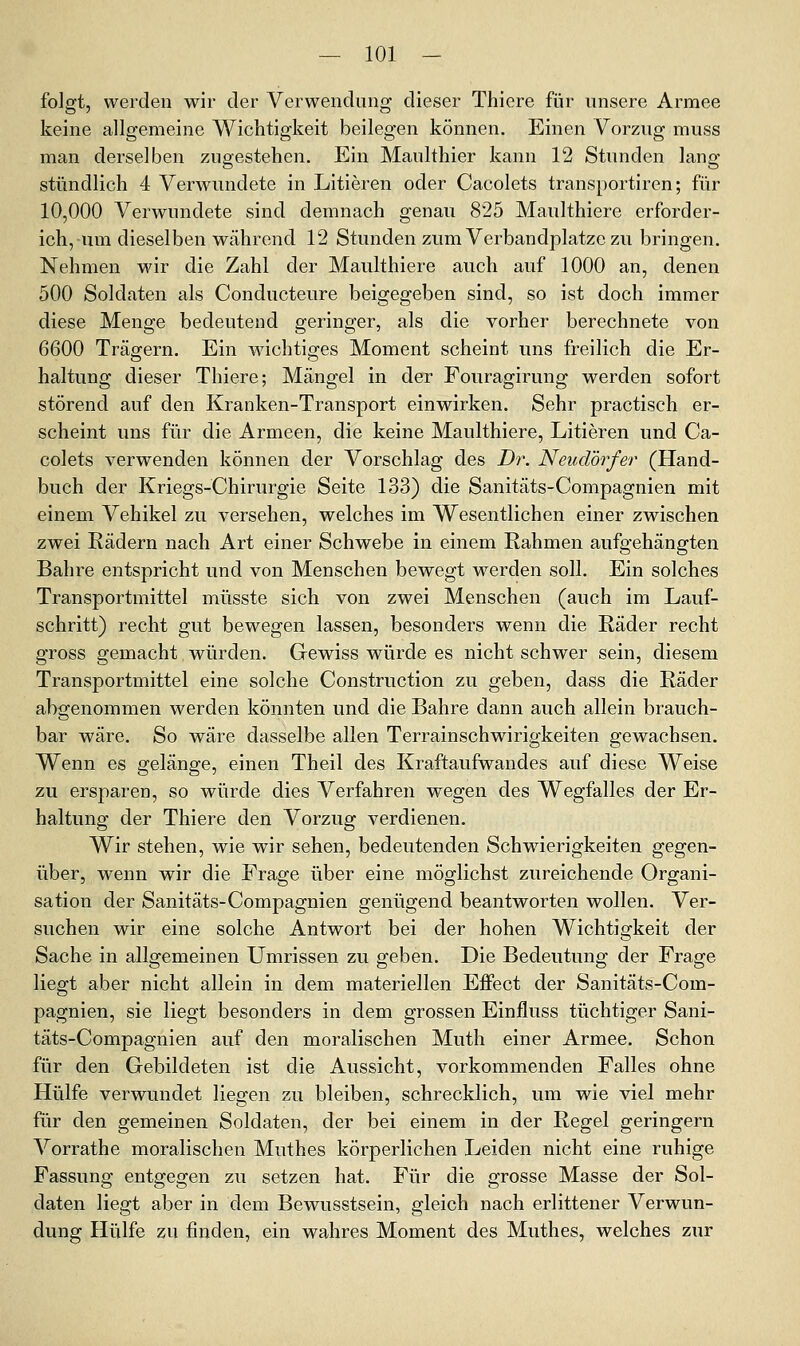 folgt, werden wir der Verwendung dieser Thiere für unsere Armee keine allgemeine Wichtigkeit beilegen können. Einen Vorzug muss man derselben zugestehen. Ein Maulthier kann 12 Stunden lang- stündlich 4 Verwundete in Litieren oder Cacolets transportiren; für 10,000 Verwundete sind demnach genau 825 Maulthiere erforder- ich, um dieselben Wiihrend 12 Stunden zum Verbau dpiatze zu bringen. Nehmen wir die Zahl der Maulthiere auch auf 1000 an, denen 500 Soldaten als Conducteure beigegeben sind, so ist doch immer diese Menge bedeutend geringer, als die vorher berechnete von 6600 Trägern. Ein wächti^es Moment scheint uns freilich die Er- haltung dieser Thiere; Mängel in der Fouragirung werden sofort störend auf den Kranken-Transport einwirken. Sehr practisch er- scheint uns für die Armeen, die keine Maulthiere, Litieren und Ca- colets verwenden können der Vorschlag des Dr. Neudörfer (Hand- buch der Kriegs-Chirurgie Seite 133) die Sanitäts-Compagnien mit einem Vehikel zu versehen, welches im Wesentlichen einer zwischen zwei Rädern nach Art einer Schwebe in einem Rahmen aufgehängten Bahre entspricht und von Menschen bewegt werden soll. Ein solches Transportmittel müsste sich von zwei Menschen (auch im Lauf- schritt) recht gut bewegen lassen, besonders wenn die Räder recht gross gemacht würden. Gewiss würde es nicht schwer sein, diesem Transportmittel eine solche Construction zu geben, dass die Räder abgenommen werden könnten und die Bahre dann auch allein brauch- bar wäre. So wäre dasselbe allen Terrainschwirigkeiten gewachsen. Wenn es gelänge, einen Theil des Kraftaufwandes auf diese Weise zu ersparen, so würde dies Verfahren wegen des Wegfalles der Er- haltung der Thiere den Vorzug verdienen. Wir stehen, wie wir sehen, bedeutenden Schwierigkeiten gegen- über, wenn wir die Frage über eine möglichst zureichende Organi- sation der Sanitäts-Compagnien genügend beantworten wollen. Ver- suchen wir eine solche Antwort bei der hohen Wichtigkeit der Sache in allgemeinen Umrissen zu geben. Die Bedeutung der Frage liegt aber nicht allein in dem materiellen Effect der Sanitäts-Com- pagnien, sie liegt besonders in dem grossen Einfluss tüchtiger Sani- täts-Compagnien auf den moralischen Muth einer Armee. Schon für den Gebildeten ist die Aussicht, vorkommenden Falles ohne Hülfe verwundet liegen zu bleiben, schrecklich, um wie viel mehr für den gemeinen Soldaten, der bei einem in der Regel geringern Vorrathe moralischen Muthes körperlichen Leiden nicht eine ruhige Passung entgegen zu setzen hat. Für die grosse Masse der Sol- daten liegt aber in dem Bewusstsein, gleich nach erlittener Verwun- dung Hülfe zu finden, ein wahres Moment des Muthes, welches zur