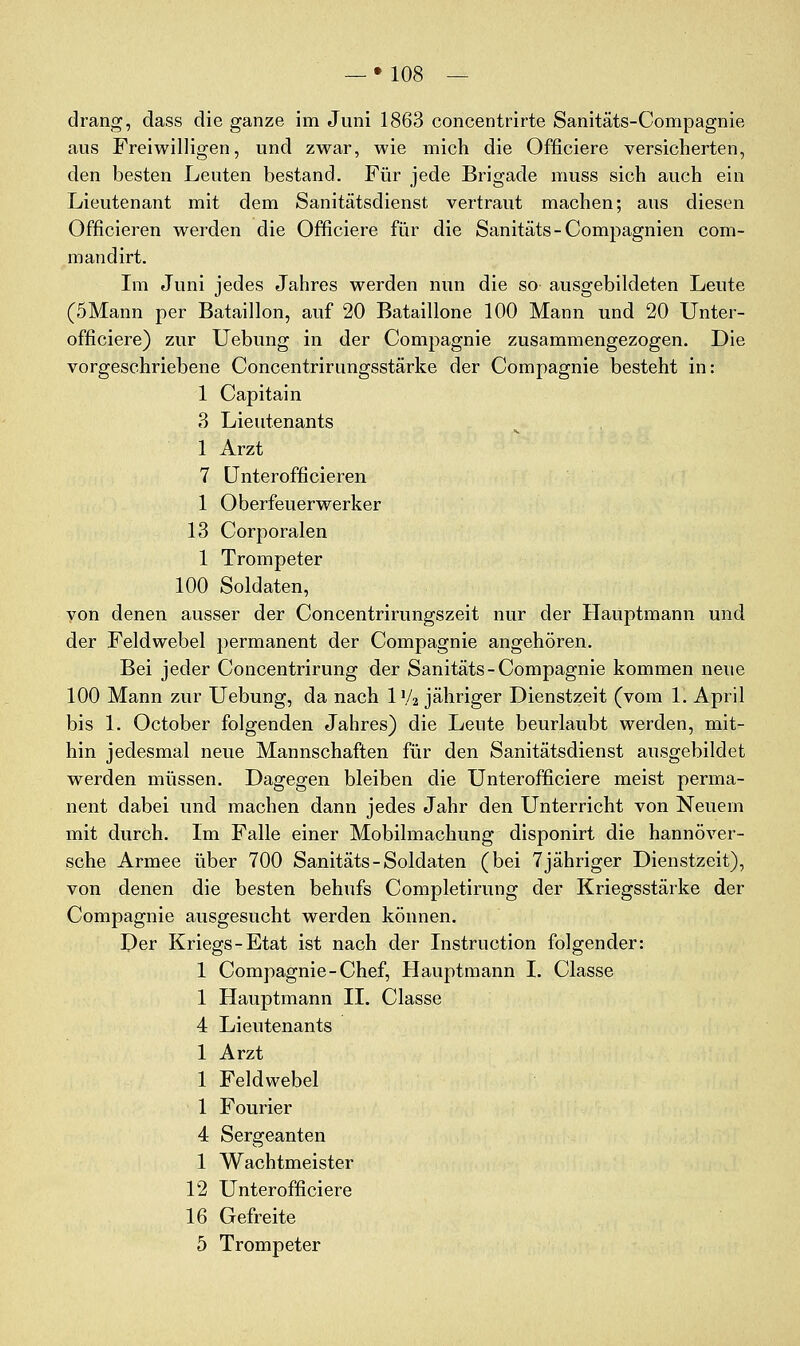 drang, dass die ganze im Juni 1863 concentrirte Sanitäts-Compagnie aus Freiwilligen, und zwar, wie mich die Officiere versicherten, den besten Leuten bestand. Für jede Brigade muss sich auch ein Lieutenant mit dem Sanitätsdienst vertraut machen; aus diesen Officieren werden die Officiere für die Sanitäts-Compagnien com- mandirt. Lii Juni jedes Jahres werden nun die so ausgebildeten Leute (5Mann per Bataillon, auf 20 Bataillone 100 Mann und 20 Unter- officiere) zur Uebung in der Compagnie zusammengezogen. Die vorgeschriebene Concentrirungsstärke der Compagnie besteht in: 1 Capitain 3 Lieutenants 1 Arzt 7 ünterofficieren 1 Oberfeuerwerker 13 Corporalen 1 Trompeter 100 Soldaten, yon denen ausser der Concentrirungszeit nur der Hauptmann und der Feldwebel permanent der Compagnie angehören. Bei jeder Concentrirung der Sanitäts-Compagnie kommen neue 100 Mann zur Uebung, da nach 1'A jähriger Dienstzeit (vom 1, April bis 1. October folgenden Jahres) die Leute beurlaubt werden, mit- hin jedesmal neue Mannschaften für den Sanitätsdienst ausgebildet werden müssen. Dagegen bleiben die Unterofficiere meist perma- nent dabei und machen dann jedes Jahr den Unterricht von Neuem mit durch. Im Falle einer Mobilmachung disponirt die hannover- sche Armee über 700 Sanitäts - Soldaten (bei 7 jähriger Dienstzeit), von denen die besten behufs Completirung der Kriegsstärke der Compagnie ausgesucht werden können. Der Kriegs-Etat ist nach der Listruction folgender: 1 Compagnie-Chef, Hauptmann I. Classe 1 Hauptmann II. Classe 4 Lieutenants 1 Arzt 1 Feldwebel 1 Fourier 4 Sergeanten 1 Wachtmeister 12 Unterofficiere 16 Gefreite 5 Trompeter