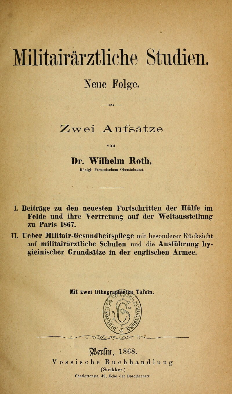 Militairärztliche Studien. Neue Folge. Z^K^re>i A-Tifsätze Dr. Wilhelm Roth, Königl. Preuesischem Oberstabsarzt. I. Beiträge zu den neuesten Fortschritten der Hülfe im Felde und ihre Vertretung auf der Weltausstellung zu Paris 1867. 11. Ueher Militair-Gesundheitspflege mit besonderer Rücksicht auf militairärztliche Schulen und die Ausführung hy- gieinischer Grundsätze in der englischen Armee. Mit zwei lithogj^i^a^Tafeln. 95erftn, 1868. Vossische Buchhandlung (Strikker.) Charlottensir. 42, Ecke der Dorotheenstr.