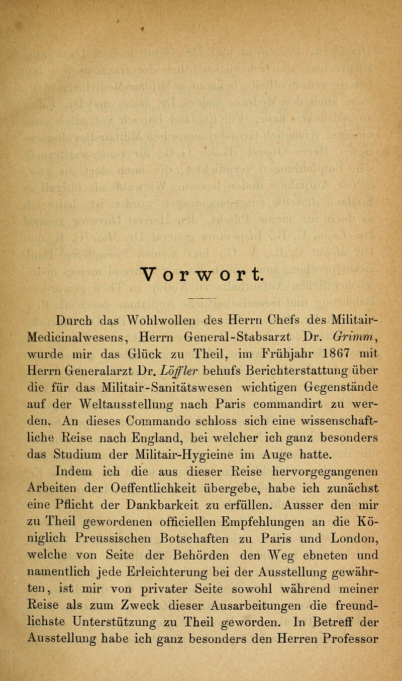 Vorwort. Durch das AVohlwoUen des Herrn Chefs des Militair- Medicmalwesens, Herrn General-Stabsarzt Dr. Grimm^ wurde mir das Glück zu Theil, hn Frühjahr 1867 mit Herrn Generalarzt Dr. Löffler behufs Berichterstattung über die für das Militair-Sanitätswesen wichtigen Gegenstände auf der Weltausstellung nach Paris commandirt zu wer- den. An dieses Commando schloss sich eine wissenschaft- liche Reise nach England, bei welcher ich ganz besonders das Studium der Militair-Hygieine im Auge hatte. Indem ich die aus dieser Reise hervorgegangenen Arbeiten der Oeifentlichkeit übergebe, habe ich zunächst eine Pflicht der Dankbarkeit zu erfüllen. Ausser den mir zu Theil gewordenen officiellen Empfehlungen an die Kö- niglich Preussischen Botschaften zu Paris und London, welche von Seite der Behörden den Weg ebneten und namentlich jede Erleichterung bei der Ausstellung gewähr- ten, ist mir von privater Seite sowohl während meiner Reise als zum Zweck dieser Ausarbeitungen die freund- lichste Unterstützung zu Theil geworden. In Betreff der Ausstellung habe ich ganz besonders den Herren Professor