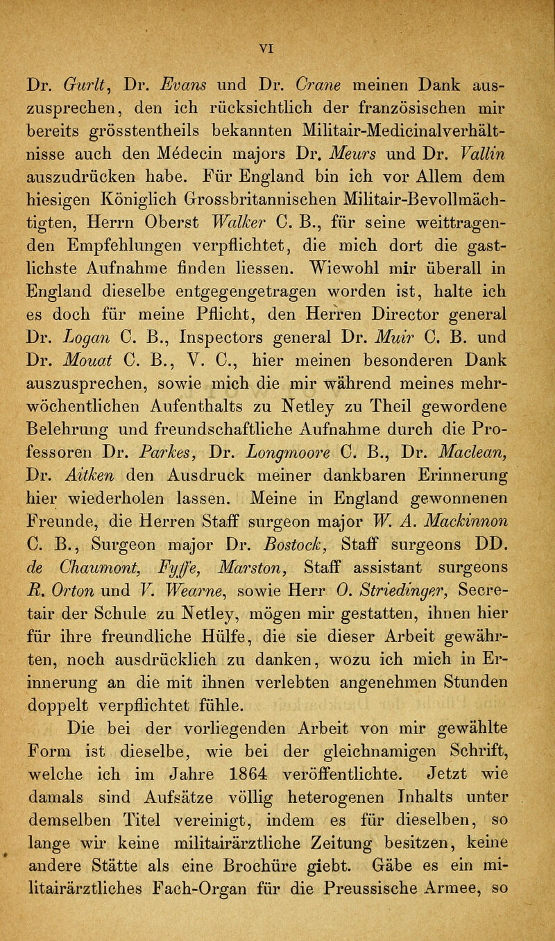 Dr. Gurlt, Dr. Evans und Dr. Grane meinen Dank aus- zusprechen, den ich rücksichtlich der französischen mir bereits grösstentheils bekannten Mihtair-Medicinalverhält- nisse auch den M4decin majors Dr. Meurs und Dr. Vallin auszudrücken habe. Für England bin ich vor Allem dem hiesigen Königlich Grossbritannischen Militair-Bevollmäch- tigten, Herrn Oberst Walker 0. B., für seine weittragen- den Empfehlungen verpflichtet, die mich dort die gast- lichste Aufnahme finden Hessen. Wiewohl mir überall in England dieselbe entgegengetragen worden ist, halte ich es doch für meine Pflicht, den Herren Director general Dr. Logan 0. B., Inspectors general Dr. Muir 0. B. und Dr. Mouat 0. B., V. 0., hier meinen besonderen Dank auszusprechen, sowie mich die mir während meines mehr- wöchentlichen Aufenthalts zu Netley zu Theil gewordene Belehrung und freundschaftliche Aufnahme durch die Pro- fessoren Dr. Parkes, Dr. Longmoore 0. B., Dr. Maclean, Dr. Aitken den Ausdruck meiner dankbaren Erinnerung hier wiederholen lassen. Meine in England gewonnenen Freunde, die Herren Staff surgeon major W. A. Mackinnon C. B., Surgeon major Dr. Bostock, Staff surgeons DD. de Chaumont, Fyffe, Marston, Staff assistant surgeons R. Orton und F. Wearne^ sowie Herr 0. Striedinger, Secre- tair der Schule zu Netley, mögen mir gestatten, ihnen hier für ihre freundliche Hülfe, die sie dieser Arbeit gewähr- ten, noch ausdrücklich zu danken, wozu ich mich in Er- innerung an die mit ihnen verlebten angenehmen Stunden doppelt verpflichtet fühle. Die bei der vorliegenden Arbeit von mir gewählte Form ist dieselbe, wie bei der gleichnamigen Schrift, welche ich im Jahre 1864 veröffentlichte. Jetzt wie damals sind Aufsätze völlig heterogenen Inhalts unter demselben Titel vereinigt, indem es für dieselben, so lange wir keine militairärztliche Zeitung besitzen, keine andere Stätte als eine Brochüre giebt. Gäbe es ein mi- litairärztliches Fach-Organ für die Preussische Armee, so