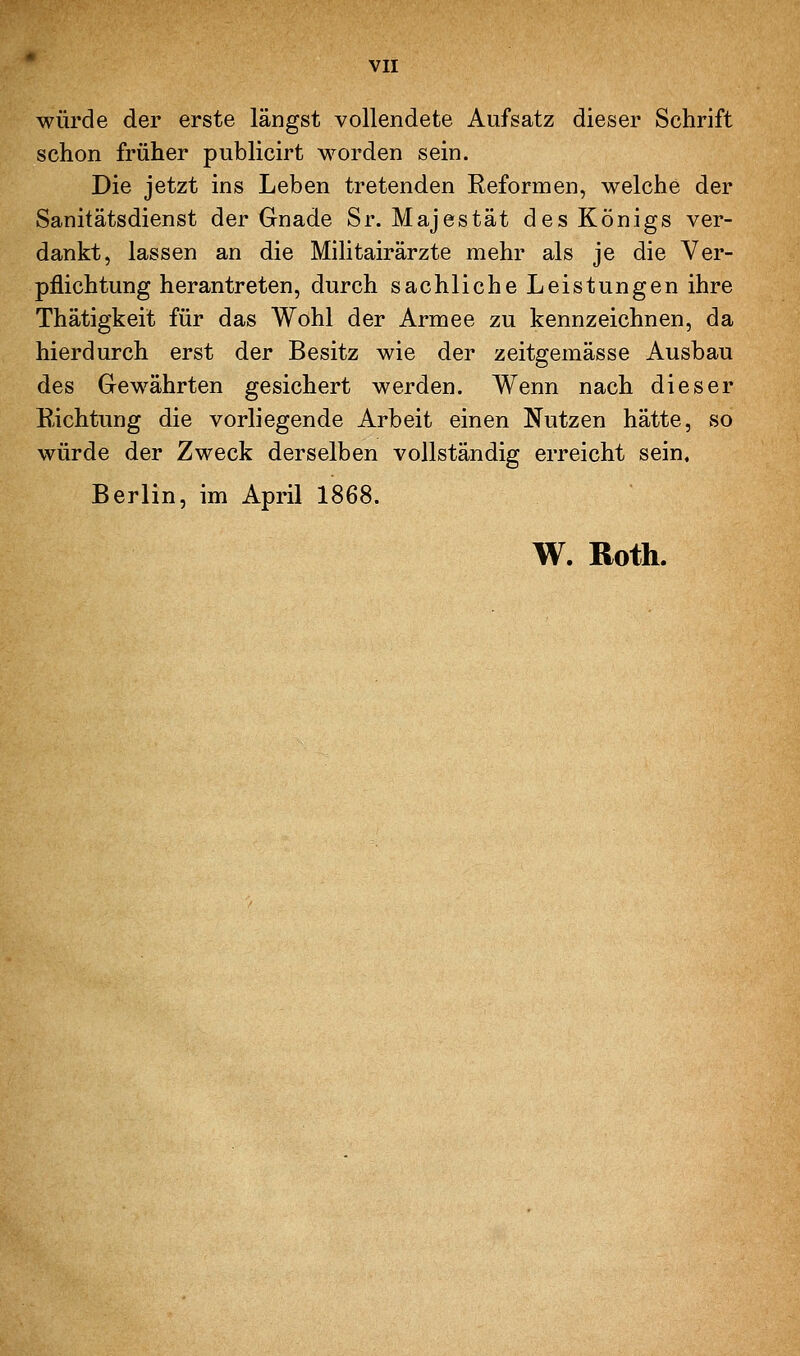 würde der erste längst vollendete Aufsatz dieser Schrift schon früher publicirt worden sein. Die jetzt ins Leben tretenden Reformen, welche der Sanitätsdienst der Gnade Sr. Majestät des Königs ver- dankt, lassen an die Militairärzte mehr als je die Ver- pflichtung herantreten, durch sachliche Leistungen ihre Thätigkeit für das Wohl der Armee zu kennzeichnen, da hierdurch erst der Besitz wie der zeitgemässe Ausbau des Gewährten gesichert werden. Wenn nach dieser Richtung die vorliegende Arbeit einen Nutzen hätte, so würde der Zweck derselben vollständig erreicht sein, Berlin, im April 1868. W. Roth.