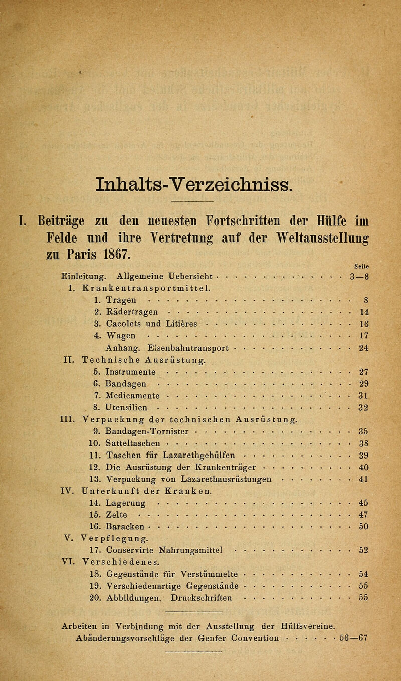Inhalts-Verzeichniss. I. Beiträge zu den neuesten Fortschritten der Hülfe im Felde und ihre Vertretung auf der Weltausstellung zu Paris 1867. Seite Einleitung. Allgemeine Uebersicht • • ' 3—8 I. Krankentransportmittel. 1. Tragen 8 2. Rädertragen 14 3. Cacolets und Litieres 16 4. Wagen • • 17 Anhang. Eisenbahntransport 24 IT. Technische Ausrüstung. 5. Instrumente 27 6. Bandagen 29 7. Medicamente • • • 31 8. Utensilien • 32 III. Verpackung der technischen Ausrüstung. 9. Bandagen-Tornister 35 10. Satteltaschen 38 11. Taschen für Lazarethgehülfen 39 12. Die Ausrüstung der Krankenträger 40 13. Verpackung von Lazarethausrüstungen 41 IV. Unterkunft der Kranken. 14. Lagerung 45 15. Zelte 47 16. Baracken • ■ • • 50 V. Verpflegung. 17. Conservirte Nahrungsmittel 52 VI. Verschiedenes. 18. Gegenstände für Verstümmelte 54 19. Verschiedenartige Gegenstände 55 20. Abbildungen. Druckschriften • 55 Arbeiten in Verbindung mit der Ausstellung der Hü]fsvereine. Abänderungsvorschläge der Genfer Convention 56—67