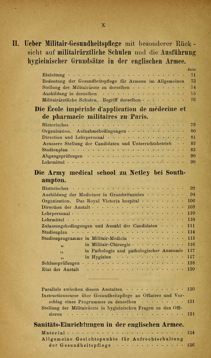 II. lieber Militair-Gesundheitspflege mit besonderer Rück- sicht auf militairärztliclie Schulen und die Ausführuiig liygieiniselier tomdsätze in der englisclien Armee. Seite Einleitung 71 Bedeutung der Gesundheitspflege für Armeen im Allgemeinen 73 Stellung der Militairärzte zu derselben 74 Ausbildung in derselben JS Militairärztliche Schulen. Begriff derselben 76 Die Ecole imperiale d'application de medeciiie et de pliarmacie militaires zu Paris. Historisches 79 Organisation. Aufnahmebedingungen 80 Direction und Lehrpersonal 81 Aeussere Stellung der Candidaten und Unterrichtsbetrieb • • 82 Studienplan 83 Abgangsprüfungen 90 Lehrmittel • • 90 Die Army inedical school zu IS^etley bei Soutli- ampton. Historisches 92 Ausbildung der Mediciner in Grossbritannien 94 Organisation. Das Royal Victoria hospital 106 Direction der Anstalt 109 Lehrpersonal • • • 110 Lehrmittel 110 Zulassungsbedingungen und Anzahl der Candidaten 111 Studienplan 114 Studienprogramme in Militair-Medicin 115 „ in Militair-Chirurgie 116 ,, in Pathologie und pathologischer Anatomie 117 „ in Hygieine 117 Schlussprüfungen 128 Etat der Anstalt 130 Parallele zwischen diesen Anstalten 130 Instructionscurse über Gesundheitspflege an Offiziere und Vor- schlag eines Programmes zu denselben 131 Stellung der Militairärzte in hygieinischen Fragen zu den Offi- zieren 131 Sanitäts-Einrichtungeu in der englischen Armee. Material 134 Allgemeine Gesichtspunkte für Aufrechterhaltung der Gesundheitspflege 136