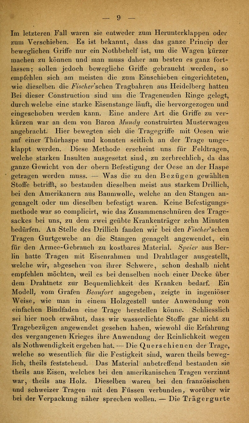 Im letzteren Fall waren sie entweder zum Herunterklappen oder zum Verschieben. Es ist bekannt, dass das ganze Princip der beweglichen Griffe nur ein Nothbehelf ist, um die Wagen kürzer machen zu können und man muss daher am besten es ganz fort- lassen; sollen jedoch bewegliche Griffe gebraucht werden, so empfehlen sich am meisten die zum Einschieben eingerichteten, wie dieselben die Fischei^'sehen Tragbahren aus Heidelberg hatten Bei dieser Construction sind um die Tragenenden Ringe gelegt, durch welche eine starke Eisenstange läuft, die hervorgezogen und eingeschoben werden kann. Eine andere Art die Griffe zu ver- kürzen war an dem von Baron Mundy construirten Musterwagen angebracht. Hier bewegten sich die Tragegriffe mit Oesen wie auf einer Thürhaspe und konnten seitlich an der Trage umge- klappt werden. Diese Methode erscheint uns für Feldtragen, welche starken Insulten ausgesetzt sind, zu zerbrechlich, da das ganze Gewicht von der obern Befestigung der Oese an der Haspe getragen werden muss. — Was die zu den Bezügen gewählten Stoffe betrifft, so bestanden dieselben meist aus starkem Drillich, bei den Amerikanern aus Baumwolle, welche an den Stangen an- genagelt oder um dieselben befestigt waren. Keine Befestigungs- methode war so complicirt, wie das Zusammenschnüren des Trage- sackes bei uns, zu dem zwei geübte Krankenträger zehn Minuten bedürfen. An Stelle des Drillich fanden wir bei den Fischer''sahen Tragen Gurtgewebe an die Staugen genagelt angewendet, ein für den Armee-Gebrauch zu kostbares Material. Speier aus Ber- lin hatte Tragen mit Eisenrahmen und Drahtlager ausgestellt, welche wir, abgesehen von ihrer Schwere, schon deshalb nicht empfehlen möchten, weil es bei denselben noch einer Decke über dem Drahtnetz zur Bequemlichkeit des Kranken bedarf. Ein Modell, vom Grafen Beaufort angegeben, zeigte in ingeniöser Weise, wie man in einem Holzgestell unter Anwendung von einfachen Bindfaden eine Trage herstellen könne. Schliesslich sei hier noch erwähnt, dass wir wasserdichte Stoffe gar nicht zu Tragebezügen angewendet gesehen haben, wiewohl die Erfahrung des vergangenen Krieges ihre Anwendung der Reinlichkeit wegen als Nothwendigkeit ergeben hat. — Die Querschienen der Trage, welche so wesentlich für die Festigkeit sind, waren theils beweg- lich, theils feststehend. Das Material anbetreffend bestanden sie theils aus Eisen, welches bei den amerikanischen Tragen verzinnt war, theils aus Holz. Dieselben waren bei den französischen und schweizer Tragen mit den Füssen verbunden, worüber wir bei der Verpackung näher sprechen wollen. — Die Trägergurte