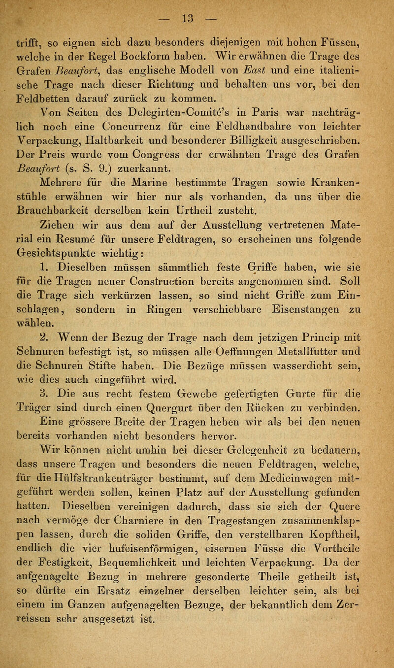 trifft, so eignen sich dazu besonders diejenigen mit hohen Füssen, welche in der Regel Bockform haben. Wir erwähnen die Trage des Grafen Beaufort, das englische Modell von ^ast und eine italieni- sche Trage nach dieser Richtung und behalten uns vor, bei den Feldbetten darauf zurück zu kommen. Von Seiten des Delegirten-Comite's in Paris war nachträg- lich noch eine Concurrenz für eine Feldhandbahre von leichter Verpackung, Haltbarkeit und besonderer Billigkeit ausgeschrieben. Der Preis wurde vom Congress der erwähnten Trage des Grafen Beaufort (s. S. 9.) zuerkannt. Mehrere für die Marine bestimmte Tragen sowie Kranken- stühle erwähnen wir hier nur als vorhanden, da uns über die Brauchbarkeit derselben kein Urtheil zusteht. Ziehen wir aus dem auf der Ausstellung vertretenen Mate- rial ein Resume für unsere Feldtragen, so erscheinen uns folgende Gesichtspunkte wichtig: 1. Dieselben müssen sämmtlich feste Griffe haben, wie sie für die Tragen neuer Construction bereits angenommen sind. Soli die Trage sich verkürzen lassen, so sind nicht Griffe zum Ein- schlagen, sondern in Ringen verschiebbare Eisenstangen zu wählen. 2. Wenn der Bezug der Trage nach dem jetzigen Princip mit Schnuren befestigt ist, so müssen alle Oeffnungen MetaJlfutter und die Schnuren Stifte haben. Die Bezüge müssen wasserdicht sein, wie dies auch eingeführt wird. 3. Die aus recht festem Gewebe gefertigten Gurte für die Träger sind durch einer» Quergurt über den Rücken zu verbinden. Eine grössere Breite der Tragen heben wir als bei den neuen bereits vorhanden nicht besonders hervor. Wir können nicht umhin bei dieser Gelegenheit zu bedauern, dass unsere Tragen und besonders die neuen Feldtragen, welche, für die Hülfskrankenträger bestimmt, auf dem Medicinwagen mit- geführt werden sollen, keinen Platz auf der Ausstellung gefunden hatten. Dieselben vereinigen dadurch, dass sie sich der Quere nach vermöge der Charniere in den Tragestangen zusammenklap- pen lassen^ durch die soliden Griffe, den verstellbaren Kopftheil, endlich die vier hufeisenförmigen, eisernen Füsse die Vortheile der Festigkeit, Bequemlichkeit und leichten Verpackung. Da der aufgenagelte Bezug in mehrere gesonderte Theile getheilt ist, so dürfte ein Ersatz einzelner derselben leichter sein, als bei einem im Ganzen aufgenagelten Bezüge, der bekanntlich dem Zer- reissen sehr ausgesetzt ist.