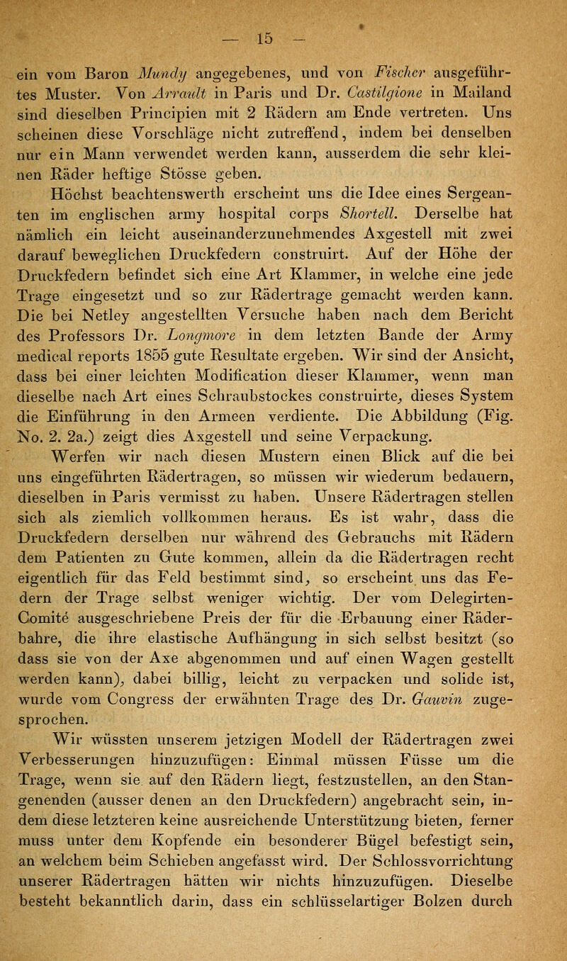 ein vom Baron Mundy angegebenes, und von Fischer ausgeführ- tes Muster. Von ArrauU in Paris und Dr. Castilgione in Mailand sind dieselben Principien mit 2 Rädern am Ende vertreten. Uns scheinen diese Vorschläge nicht zutreflfend, indem bei denselben nur ein Mann verwendet werden kann, ausserdem die sehr klei- nen Räder heftige Stösse geben. Höchst beachtenswerth erscheint uns die Idee eines Sergean- ten im englischen army hospital corps ShorteU. Derselbe hat nämlich ein leicht auseinanderzunehmendes Axgestell mit zwei darauf beweglichen Druckfedern construirt. Auf der Höhe der Druckfedern befindet sich eine Art Klammer, in welche eine jede Trage eingesetzt und so zur Rädertrage gemacht werden kann. Die bei Netley angestellten Versuche haben nach dem Bericht des Professors Dr. Longmore in dem letzten Bande der Army medical reports 1855 gute Resultate ergeben. Wir sind der Ansicht, dass bei einer leichten Modification dieser Klammer, wenn man dieselbe nach Art eines Schraubstockes construirte^ dieses System die Einführung in den Armeen verdiente. Die Abbildung (Fig. No. 2. 2a.) zeigt dies Axgestell und seine Verpackung. Werfen wir nach diesen Mustern einen Blick auf die bei uns eingeführten Rädertragen, so müssen wir wiederum bedauern, dieselben in Paris vermisst zu haben. Unsere Rädertragen stellen sich als ziemlich vollkommen heraus. Es ist wahr, dass die Druckfedern derselben nur während des Gebrauchs mit Rädern dem Patienten zu Gute kommen, allein da die Rädertragen recht eigentlich für das Feld bestimmt sind_, so erscheint uns das Fe- dern der Trage selbst weniger wichtig. Der vom Delegirten- Gomite ausgeschriebene Preis der für die Erbauung einer Räder- bahre, die ihre elastische Aufhängung in sich selbst besitzt (so dass sie von der Axe abgenommen und auf einen Wagen gestellt werden kann)^ dabei billig, leicht zu verpacken und solide ist, wurde vom Congress der erwähnten Trage des Dr. Gauvin zuge- sprochen. Wir wüssten unserem jetzigen Modell der Rädertragen zwei Verbesserungen hinzuzufügen: Einmal müssen Füsse um die Trage, wenn sie auf den Rädern liegt, festzustellen, an den Stan- genenden (ausser denen an den Druckfedern) angebracht sein, in- dem diese letzteren keine ausreichende Unterstützung bieten^ ferner muss unter dem Kopfende ein besonderer Bügel befestigt sein, an welchem beim Schieben angefasst wird. Der Schlossvorrichtung unserer Rädertragen hätten wir nichts hinzuzufügen. Dieselbe besteht bekanntlich darin, dass ein schlüsselartiger Bolzen durch