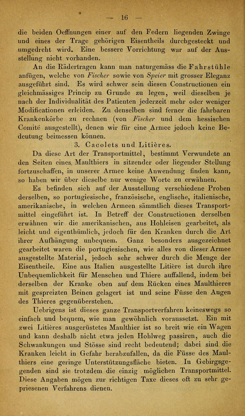 die beiden Oeffnungen einer auf den Federn liegenden Zwinge und eines der Trage gehörigen Eisentheils durchgesteckt und umgedreht wird« Eine bessere Vorrichtung war auf der Aus- stellung nicht vorhanden. An die Rädertragen kann man naturgemäss die Fahrstühle anfügen, welche von Fischer sowie von Speier mit grosser Eleganz ausgeführt sind. Es wird schwer sein diesen Constructionen ein gleichmässiges Princip zu Grunde zu legen, weil dieselben je nach der Individualität des Patienten jederzeit mehr oder weniger Modificationen erleiden. Zu denselben sind ferner die fahrbaren Krankenkörbe zu rechnen (von Fischer und dem hessischen Comite ausgestellt), denen wir für eine Armee jedoch keine Be- deutung beimessen können. 3. Cacolets und Litieres. Da diese Art der Transportmittel, bestimmt Verwundete an den Seiten eines. Maulthiers in sitzender oder liegender Stellung fortzuschaffen, in unserer Armee keine Anwendung finden kann, so haben wir über dieselbe nur wenige Worte zu erwähnen. Es befinden sich auf der Ausstellung verschiedene Proben derselben, so portugiesische, französische, englische, italienische, amerikanische, in welchen Armeen sämmtlich dieses Transport- mittel eingeführt ist. In Betreff der Constructionen derselben erwähnen wir die amerikanischen, aus Hohleisen gearbeitet, als leicht und eigenthümlich, jedoch für den Kranken durch die Art ihrer Aufhängung unbequem. Ganz besonders ausgezeichnet gearbeitet waren die portugiesischen, wie alles von dieser Armee ausgestellte Material, jedoch sehr schwer durch die Menge der Eisentheile. Eine aus Italien ausgestellte Litiere ist durch ihre Unbequemlichkeit für Menschen und Thiere auffallend, indem bei derselben der Kranke oben auf dem Rücken eines Maulthieres mit gespreizten Beinen gelagert ist und seine Füsse den Augen des Thieres gegenüberstehen. Uebrigens ist dieses ganze Transportverfahren keineswegs so einfach und bequem, wie man gewöhnlich voraussetzt. Ein mit zwei Litieres ausgerüstetes Maulthier ist so breit wie ein Wagen und kann deshalb nicht etwa jeden Hohlweg passiren, auch die Schwankungen und Stösse sind recht bedeutend; dabei sind die Kranken leicht in Gefahr herabzufallen, da die Füsse des Maul- thiers eine geringe Unterstützungsfläche bieten. In Gebirgsge- genden sind sie trotzdem die einzig möglichen Transportmittel. Diese Angaben mögen zur richtigen Taxe dieses oft zu sehr ge- priesenen Verfahrens dienen.