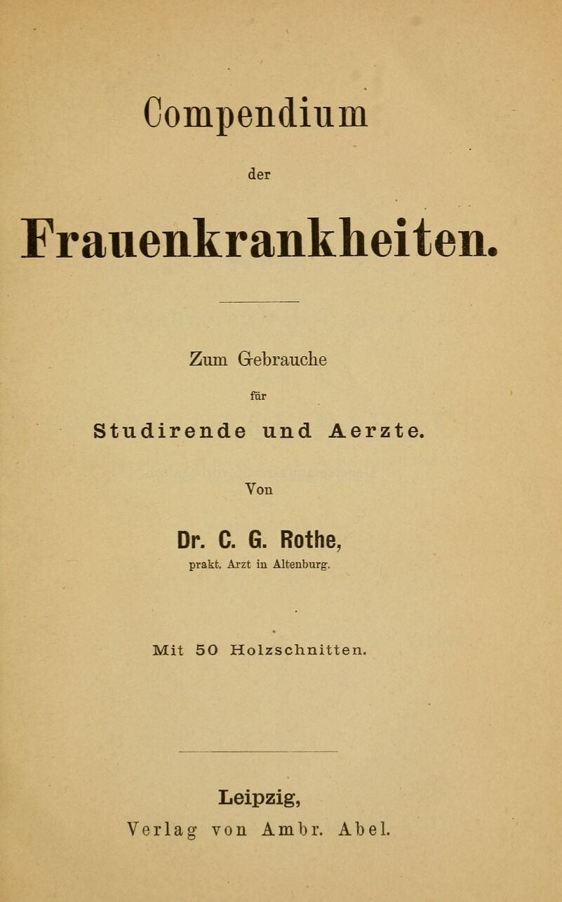 Compendium der Frauenkrankheiten. Zum Gebrauche für Studirende und Aerzte. Von Dr. C. G. Rothe, prakt. Arzt in Altenburg. Mit 50 Holzschnitten. Leipzig, Verlag von Ambr. Abel.