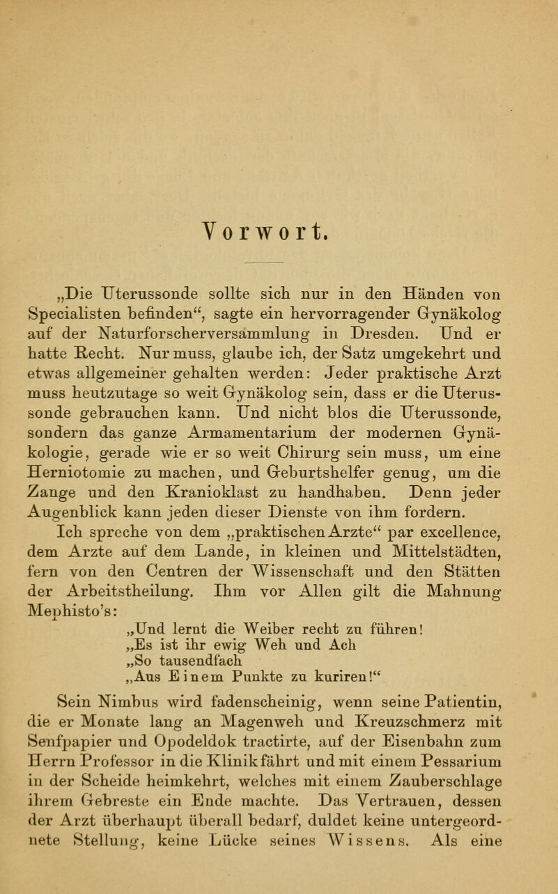 Vorwort. „Die TJterussonde sollte sich nur in den Händen von Specialisten befinden, sagte ein hervorragender Grynäkolog auf der Naturforscherversammlung in Dresden. Und er hatte E-echt. Nur muss, glaube ich, der Satz umgekehrt und etwas allgemeiner gehalten werden: Jeder praktische Arzt muss heutzutage so weit Gynäkolog sein, dass er die Uterus- sonde gebrauchen kann. Und nicht blos die Uterussonde, sondern das ganze Armamentarium der modernen Grynä- kologie, gerade wie er so weit Chirurg sein muss, um eine Herniotomie zu machen, und Geburtshelfer genug, um die Zange und den Kranioklast zu handhaben. Denn jeder Augenblick kann jeden dieser Dienste von ihm fordern. Ich spreche von dem „praktischen Arzte par excellence, dem Arzte auf dem Lande, in kleinen und Mittelstädten, fern von den Centren der Wissenschaft und den Stätten der Arbeitstheilung. Ihm vor Allen gilt die Mahnung Mephisto's: „Und lernt die Weiber recht zu führen! „Es ist ihr ewig Weh und Ach „So tausendfach „Aus Einem Punkte zu kuriren! Sein Nimbus wird fadenscheinig, wenn seine Patientin, die er Monate lang an Magenweh und Kreuzschmerz mit Senfpapier und Opodeldok tractirte, auf der Eisenbahn zum Herrn Professor in die Klinik fährt und mit einem Pessarium in der Scheide heimkehrt, welches mit einem Zauberschlage ihrem Gebreste ein Ende machte. Das Vertrauen, dessen der Arzt überhaupt überall bedarf, duldet keine untergeord- nete Stelluno- keine Lücke seines AVissens. Als eine