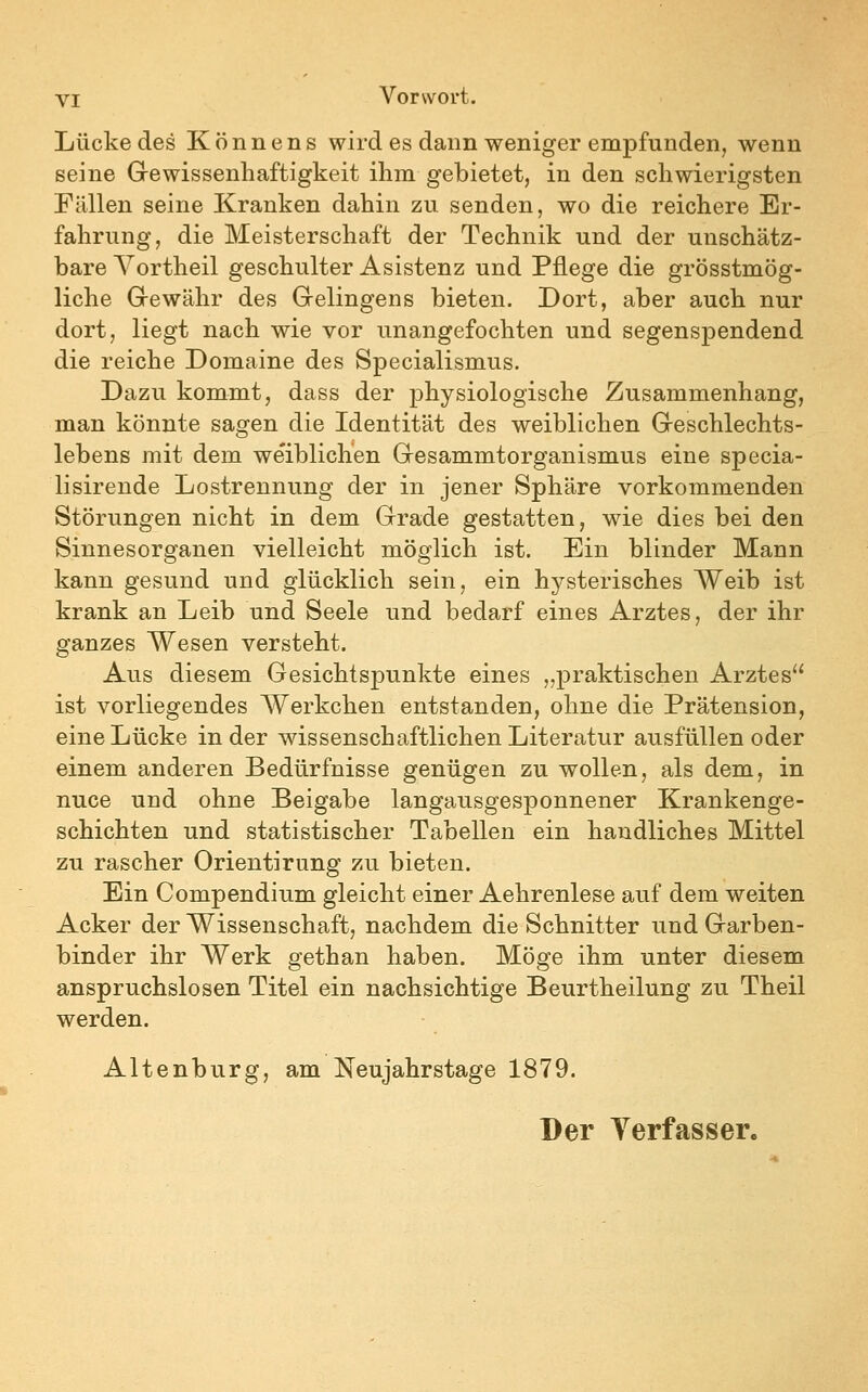 Lücke des Könnens wird es dann weniger empfunden, wenn seine Grewissenhaftigkeit ihm gebietet, in den schwierigsten Fällen seine Kranken dahin zu senden, wo die reichere Er- fahrung, die Meisterschaft der Technik und der unschätz- bare Vortheil geschulter Asistenz und Pflege die grösstmög- liche Grewähr des Gelingens bieten. Dort, aber auch nur dort, liegt nach wie vor unangefochten und segenspendend die reiche Domaine des Specialismus. Dazu kommt, dass der physiologische Zusammenhang, man könnte sagen die Identität des weiblichen Greschlechts- lebens mit dem weiblichen Gesammtorganismus eine specia- lisirende Lostrennung der in jener Sphäre vorkommenden Störungen nicht in dem Grade gestatten, wie dies bei den Sinnesorganen vielleicht möglich ist. Ein blinder Mann kann gesund und glücklich sein, ein hysterisches Weib ist krank an Leib und Seele und bedarf eines Arztes, der ihr ganzes Wesen versteht. Aus diesem Gesichtspunkte eines „praktischen Arztes ist vorliegendes Werkchen entstanden, ohne die Prätension, eine Lücke in der wissenschaftlichen Literatur ausfüllen oder einem anderen Bedürfnisse genügen zu wollen, als dem, in nuce und ohne Beigabe langausgesponnener Krankenge- schichten und statistischer Tabellen ein handliches Mittel zu rascher Orientirung zu bieten. Ein Compendium gleicht einer Aehrenlese auf dem weiten Acker der Wissenschaft, nachdem die Schnitter und Garben- binder ihr Werk gethan haben. Möge ihm unter diesem anspruchslosen Titel ein nachsichtige Beurtheilung zu Theil werden. Altenburg, am Neujahrstage 1879.