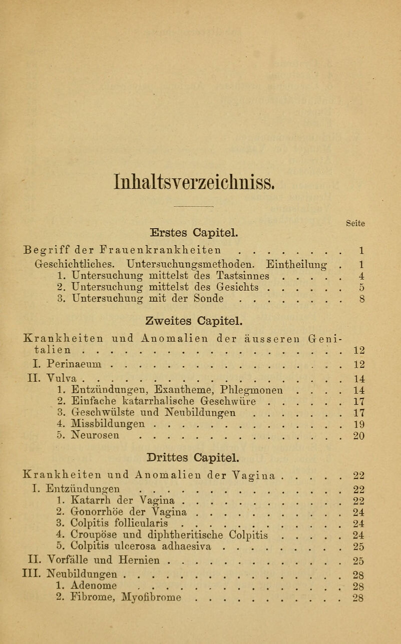 InhaltsYerzeichniss. Seite Erstes Capitel. Begriff der Frauenkrankheiten 1 GescMclitliclies. Untersuckungsmetlioden. Eintheilung . 1 1. Untersuchung mittelst des Tastsinnes 4 2. Untersuchung mittelst des Gesichts 5 . 3. Untersuchung mit der Sonde 8 Zweites Capitel. Krankheiten und Anomalien der äusseren Geni- talien ..12 I. Perinaeum 12 II. Vulva 14 1. Entzündungen, Exantheme, Phlegmonen .... 14 2. Einfache katarrhalische Geschwüre 17 3. Geschwülste und Neubildungen 17 4. Missbildungen 19 5. Neurosen 20 Drittes Capitel. Krankheiten und Anomalien der Vagina 22 L Entzündungen 22 1. Katarrh der Vagina 22 2. Gonorrhöe der Vagina 24 3. Colpitis follicularis 24 4. Croupöse und diphtheritische Colpitis 24 5. Colpitis ulcerosa adhaesiva 25 II. Vorfälle und Hernien 25 III. Neubildungen 28 1. Adenome 28 2. Fibrome, Myofibrome 28