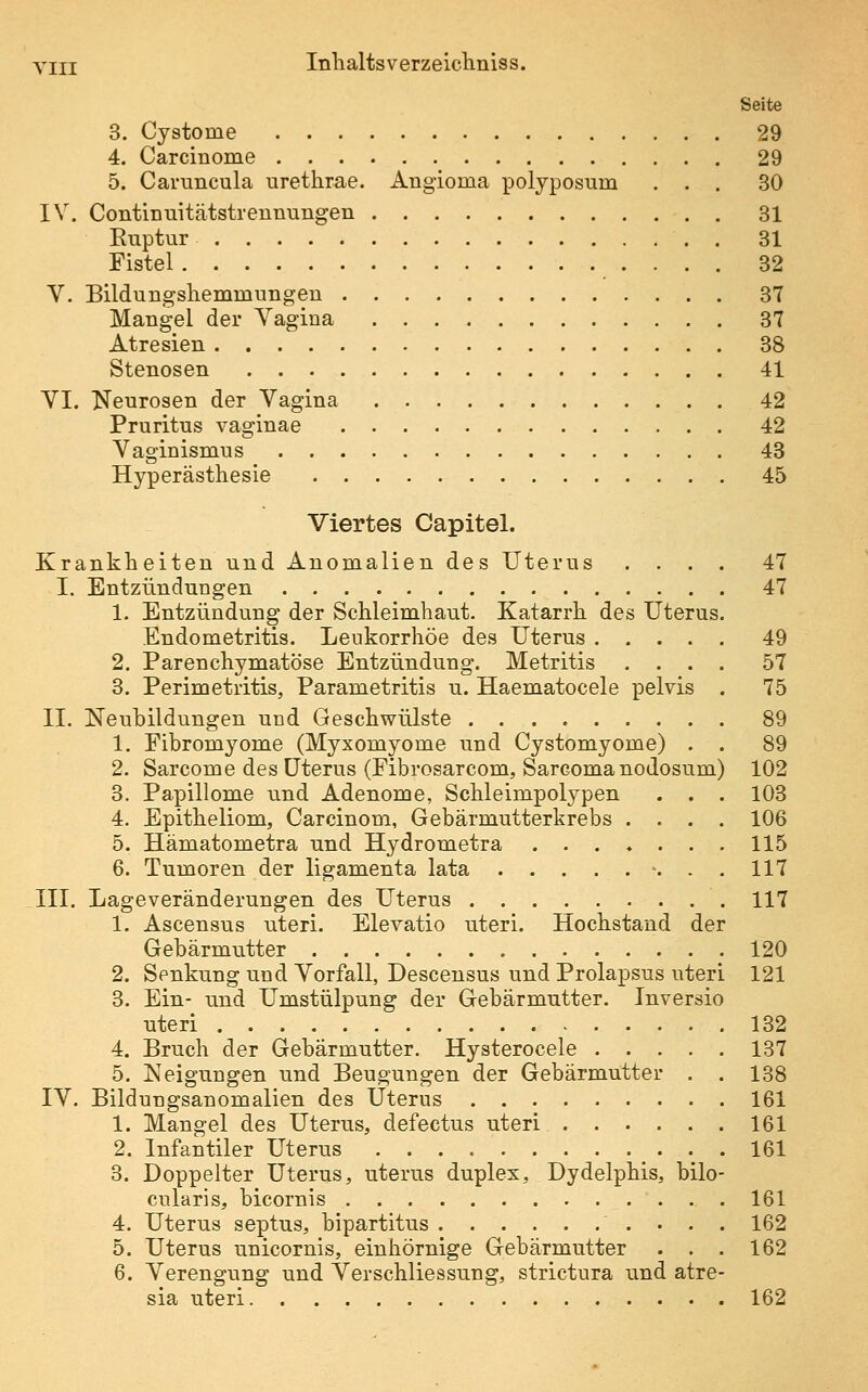 Seite 3. Cystome 29 4. Carcinome 29 5. Caruncula urethrae. Angioma polyposum ... 30 IV. Continuitätstrennungen 31 Ruptur . 31 Fistel 32 V. Bildungsliemmungen 37 Mangel der Vagina 37 Atresien 38 Stenosen 41 VI. Neurosen der Vagina 42 Pruritus vaginae 42 Vaginismus 43 Hyperästhesie 45 Viertes Capitel. Krankheiten und Anomalien des Uterus .... 47 I. Entzündungen 47 1. Entzündung der Schleimhaut. Katarrh des Uterus. Endometritis. Leukorrhoe des Uterus 49 2. Parenchymatöse Entzündung. Metritis .... 57 3. Perimetritis, Parametritis u. Haematocele pelvis . 75 II. Neubildungen und Geschwülste 89 1. Fibromyome (Myxomyome und Cystomyome) . . 89 2. Sarcome des Uterus (Fibrosarcom, Sarcomanodosum) 102 3. Papillome und Adenome, Schleimpolypen . . . 103 4. Epitheliom, Carcinom, Gebärmutterkrebs .... 106 5. Hämatometra und Hydrometra ....... 115 6. Tumoren der ligamenta lata . . . . • -. • . 117 .III. Lageveränderungen des Uterus 117 1. Ascensus uteri. Elevatio uteri. Hochstand der Gebärmutter 120 2. Senkung und Vorfall, Descensus und Prolapsus uteri 121 3. Ein- und Umstülpung der Gebärmutter. Inversio uteri 132 4. Bruch der Gebärmutter. Hysterocele 137 5. Neigungen und Beugungen der Gebärmutter . . 138 IV. Bildungsanomalien des Uterus 161 1. Mangel des Uterus, defectus uteri 161 2. Infantiler Uterus 161 3. Doppelter Uterus, uterus duplex, Dydelphis, bilo- cularis, bicornis 161 4. Uterus septus, bipartitus 162 5. Uterus unicornis, einhörnige Gebärmutter . . . 162 6. Verengung und Verschliessung, strictura und atre- sia uteri 162