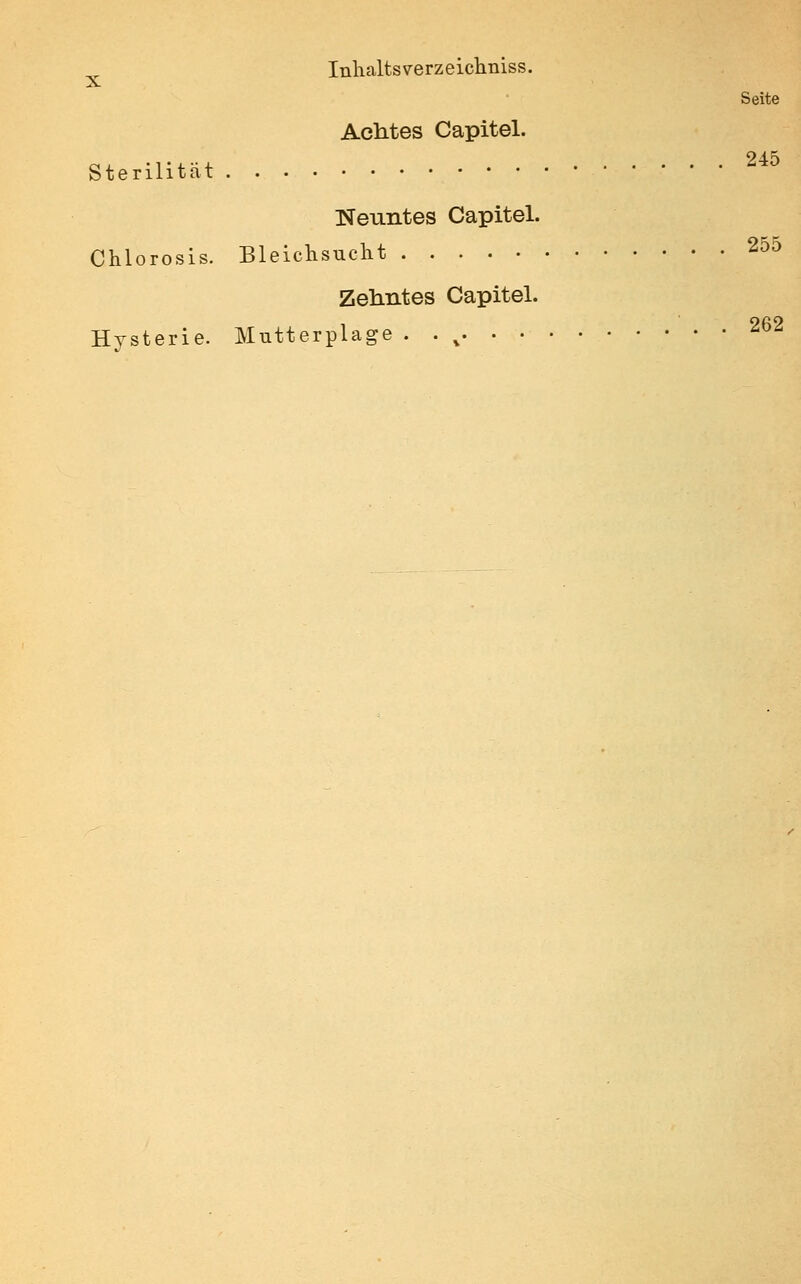 ^ Inhaltsverzeiclmiss. Seite Achtes Capitel. tenlitat Neuntes Capitel. Chlorosis. Bleichsucht 255 Zehntes Capitel. Hysterie. Mutterplage. .^ 262