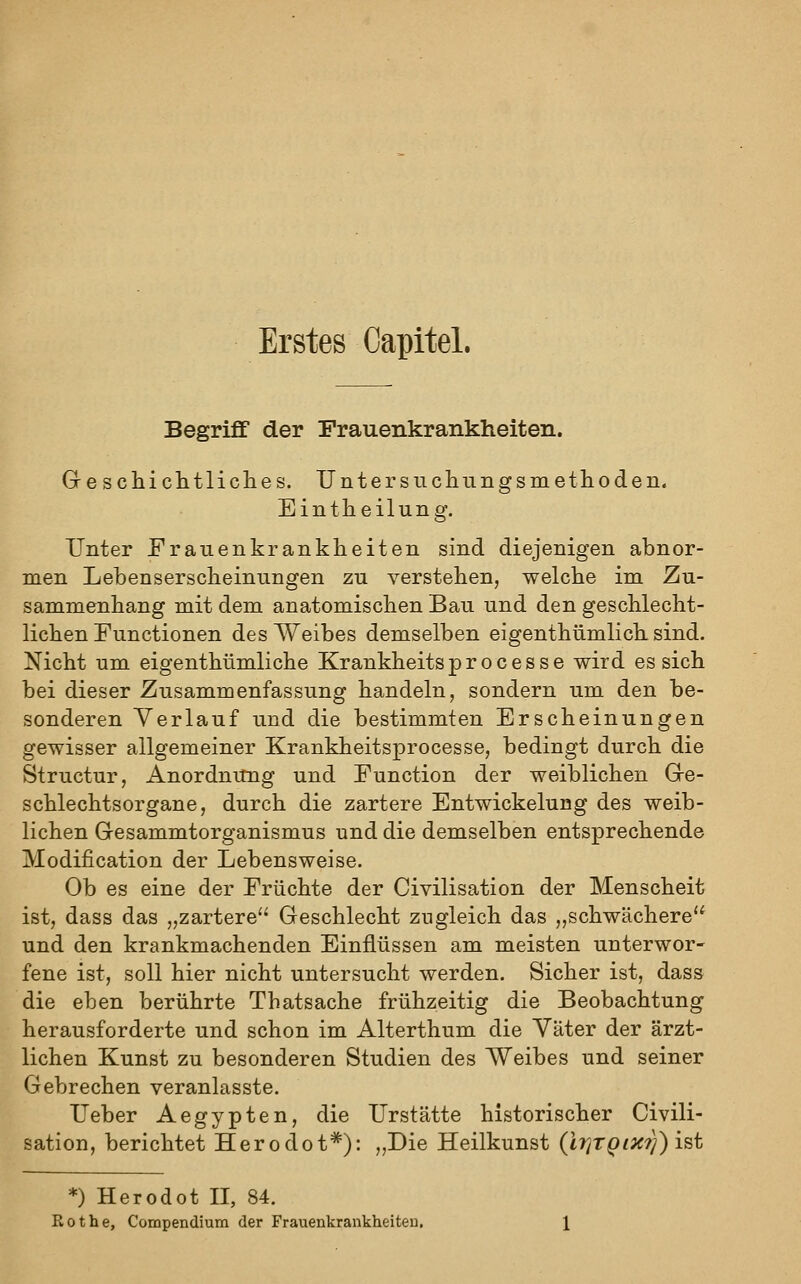 Erstes Oapitel. Begriff der Frauenkrankheiten. Greschiclitliclies. Unter suchungsmetlioden. Eintheilung. Unter Frauenkrankheiten sind diejenigen abnor- men Lebensersclieiniingen zu verstehen, welche im Zu- sammenhang mit dem anatomischen Bau und den geschlecht- lichen Functionen des Weibes demselben eigenthümlich sind. Nicht um eigenthümliche Krankheits p r o c e s s e wird es sich bei dieser Zusammenfassung handeln, sondern um den be- sonderen Verlauf und die bestimmten Erscheinungen gewisser allgemeiner Krankheitsprocesse, bedingt durch die Structur, Anordnung und Function der weiblichen Gre- schlechtsorgane, durch die zartere Entwickelung des weib- lichen Gesammtorganismus und die demselben entsprechende Modification der Lebensweise. Ob es eine der Früchte der Civilisation der Menscheit ist, dass das „zartere'' Geschlecht zugleich das ,,schwächere und den krankmachenden Einflüssen am meisten unterwor- fene ist, soll hier nicht untersucht werden. Sicher ist, dass die eben berührte Thatsache frühzeitig die Beobachtung herausforderte und schon im Alterthum die Väter der ärzt- lichen Kunst zu besonderen Studien des Weibes und seiner Gebrechen veranlasste. Ueber Aegypten, die Urstätte historischer Civili- sation, berichtet Herodot*): ,,Die Heilkunst (IriTQix?)) ist *) Herodot II, 84. Rot he, Compendium der Frauenkrankheiten,