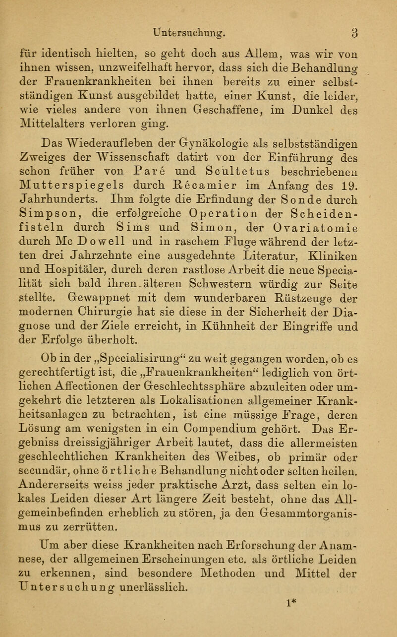 für identisch hielten, so geht doch aus Allem, was wir von ihnen wissen, unzweifelhaft hervor, dass sich die Behandlano- der Frauenkrankheiten bei ihnen bereits zu einer selbst- ständigen Kunst ausgebildet hatte, einer Kunst, die leider, wie vieles andere von ihnen Geschaffene, im Dunkel des Mittelalters verloren ging. Das Wiederaufleben der Grynäkologie als selbstständigen Zweiges der Wissenschaft datirt von der Einführung des schon früher von Pare und Scultetus beschriebenen Mutterspiegels durch E-ecamier im Anfang des 19. Jahrhunderts. Ihm folgte die Erfindung der Sonde durch Simpson, die erfolgreiche Operation der Scheiden- fisteln durch Sims und Simon, der Ovariatomie durch Mc Do well und in raschem Eluge während der letz- ten drei Jahrzehnte eine ausgedehnte Literatur, Kliniken und Hospitäler, durch deren rastlose Arbeit die neue Specia- lität sich bald ihren - älteren Schwestern würdig zur Seite stellte. Grewappnet mit dem wunderbaren Rüstzeuge der modernen Chirurgie hat sie diese in der Sicherheit der Dia- gnose und der Ziele erreicht, in Kühnheit der Eingriffe und der Erfolge überholt. Ob in der „Specialisirung^' zu weit gegangen worden, ob es gerechtfertigt ist, die „Frauenkrankheiten lediglich von ört- lichen Affectionen der Geschlechtssphäre abzuleiten oder um- gekehrt die letzteren als Lokalisationen allgemeiner Krank- heitsanlagen zu betrachten, ist eine müssige Frage, deren Lösung am wenigsten in ein Compendium gehört. Das Er- gebniss dreissigjähriger Arbeit lautet, dass die allermeisten geschlechtlichen Krankheiten des Weibes, ob primär oder secundär, ohne örtliche Behandlung nicht oder selten heilen. Andererseits weiss jeder praktische Arzt, dass selten ein lo- kales Leiden dieser Art längere Zeit besteht, ohne das All- gemeinbefinden erheblich zu stören, ja den Gesammtorganis- mus zu zerrütten. Um aber diese Krankheiten nach Erforschung der Anam- nese, der allgemeinen Erscheinungen etc. als örtliche Leiden zu erkennen, sind besondere Methoden und Mittel der Untersuchung unerlässlich. 1*