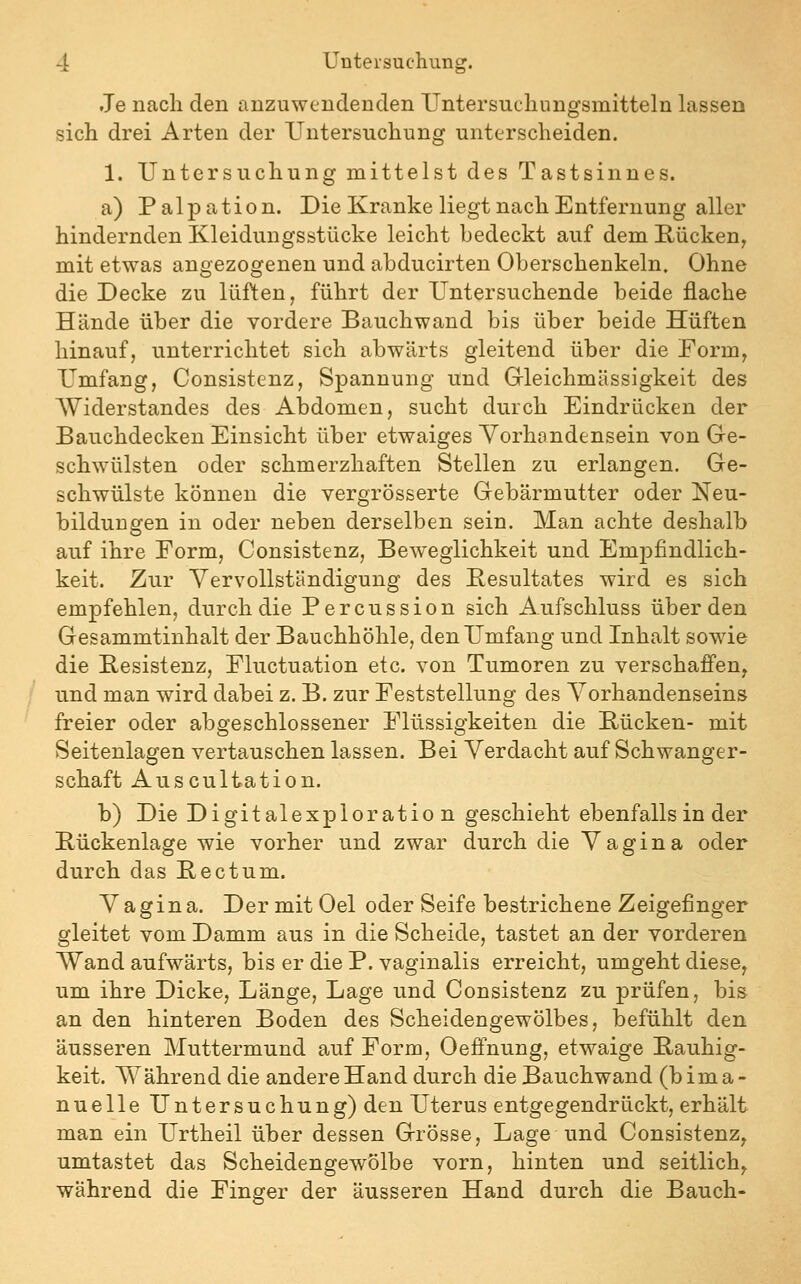 Je nach den anzuwendenden Untersuchungsmitteln lassen sich drei Arten der Untersuchung unterscheiden. 1. Untersuchung mittelst des Tastsinnes. a) Palpation. Die Kranke liegt nach Entfernung aller hindernden Kleidungsstücke leicht bedeckt auf dem Rücken^ mit etwas angezogenen und abducirten Oberschenkeln. Ohne die Decke zu lüften, führt der Untersuchende beide flache Hände über die vordere Bauchwand bis über beide Hüften hinauf, unterrichtet sich abwärts gleitend über die Form, Umfang, Consistenz, Spannung und Grleichmässigkeit des Widerstandes des Abdomen, sucht durch Eindrücken der Bauchdecken Einsicht über etwaiges Yorhondensein von Gre- schwülsten oder schmerzhaften Stellen zu erlangen. Ge- schwülste können die vergrösserte Gebärmutter oder Neu- bildungen in oder neben derselben sein. Man achte deshalb auf ihre Form, Consistenz, Beweglichkeit und Empfindlich- keit. Zur Vervollständigung des Besultates wird es sich empfehlen, durch die Percussion sich Aufschluss über den Gesammtinhalt der Bauchhöhle, den Umfang und Inhalt sowie die Kesistenz, Fluctuation etc. von Tumoren zu verschaffen, und man wird dabei z. B. zur Feststellung des Vorhandenseins freier oder abgeschlossener Flüssigkeiten die Rücken- mit Seitenlagen vertauschen lassen. Bei Verdacht auf Schwanger- schaft Auscultation. b) Die Digitalexploration geschieht ebenfalls in der Bückenlage wie vorher und zwar durch die Vagina oder durch das Bectum. Vagina. Der mit Oel oder Seife bestrichene Zeigefinger gleitet vom Damm aus in die Scheide, tastet an der vorderen Wand aufwärts, bis er die P. vaginalis erreicht, umgeht diese, um ihre Dicke, Länge, Lage und Consistenz zu prüfen, bis an den hinteren Boden des Scheidengewölbes, befühlt den äusseren Muttermund auf Form, Oeffnung, etwaige Bauhig- keit. Während die andere Hand durch die Bauchwand (bima- nuelle Untersuchung) den Uterus entgegendrückt, erhält man ein Urtheil über dessen Grösse, Lage und Consistenz^ umtastet das Scheidengewölbe vorn, hinten und seitlich^ während die Finger der äusseren Hand durch die Bauch-