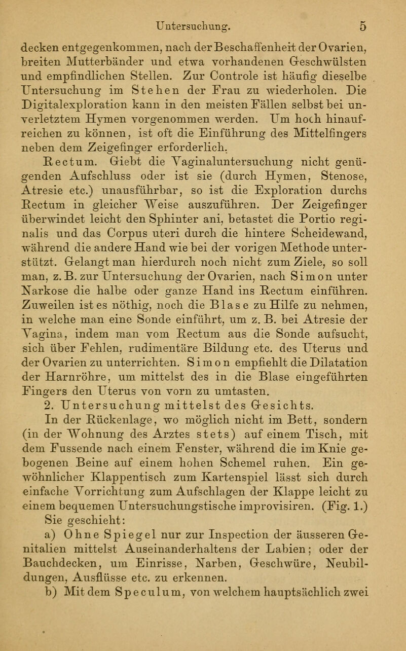 decken entgegenkommerij nach der Beschaffenheit der Ovarien, breiten IMutterbänder und etwa vorhandenen Greschwülsten und empfindlichen Stellen. Zur Controle ist häufig dieselbe Untersuchung im Stehen der Frau zu wiederholen. Die Digitalexploration kann in den meisten Fällen selbst bei un- verletztem Hymen vorgenommen werden. Um hoch hinauf- reichen zu können, ist oft die Einführung des Mittelfingers neben dem Zeigefinger erforderlich. Rectum. Giebt die Yaginaluntersuchung nicht genü- genden Aufschluss oder ist sie (durch Hymen, Stenose, Atresie etc.) unausführbar, so ist die Exploration durchs Rectum in gleicher Weise auszuführen. Der Zeigefinger überwindet leicht den Sphinter ani, betastet die Portio regi- nalis und das Corpus uteri durch die hintere Scheidewand, während die andere Hand wie bei der vorigen Methode unter- stützt. Gelangt man hierdurch noch nicht zum Ziele, so soll man, z. B. zur Untersuchung der Ovarien, nach Simon unter Narkose die halbe oder ganze Hand ins Hectum einführen. Zuweilen ist es nöthig, noch die Blase zu Hilfe zu nehmen, in welche man eine Sonde einführt, um z, B. bei Atresie der Tagina, indem man vom Rectum aus die Sonde aufsucht, sich über Fehlen, rudimentäre Bildung etc. des Uterus und der Ovarien zu unterrichten. Simon empfiehlt die Dilatation der Harnröhre, um mittelst des in die Blase eingeführten Fingers den Uterus von vorn zu umtasten. 2. Untersuchung mittelst des Gesichts. In der Bückenlage, wo möglich nicht im Bett, sondern (in der Wohnung des Arztes stets) auf einem Tisch, mit dem Fussende nach einem Fenster, während die im Knie ge- bogenen Beine auf einem hohen Schemel ruhen. Ein ge- wöhnlicher Klappentisch zum Kartenspiel lässt sich durch einfache Vorrichtung zum Aufschlagen der Klapj)e leicht zu einem bequemen Untersuchungstische improvisiren. (Fig. 1.) Sie geschieht: a) Ohne Spiegel nur zur Inspection der äusseren Ge- nitalien mittelst Auseinanderhaltens der Labien; oder der Bauchdecken, um Einrisse, Narben, Geschwüre, Neubil- dungen, Ausflüsse etc. zu erkennen. b) Mit dem Speculum, von welchem hauptsächlich zwei