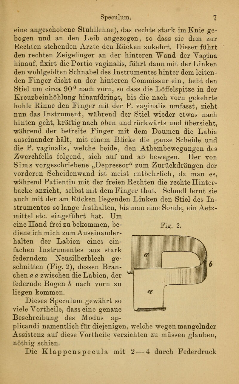 eine angeschobene Stuhllehne), das rechte stark im Knie ge- bogen und an den Leib angezogen, so dass sie dem zur Hechten stehenden Arzte den Rücken zukehrt. Dieser führt den rechten Zeigefinger an der hinteren Wand der Yagina hinauf, fixirt die Portio vaginalis, führt dann mit der Linken den wohlgeölten Schnabel des Instrumentes hinter dem leiten- den Finger dicht an der hinteren Commissur ein, hebt den Stiel um circa 90^ nach vorn, so dass die Löffelspitze in der Kreuzbeinhöhlung hinaufdringt, bis die nach vorn gekehrte hohle Rinne den Finger mit der P. vaginalis umfasst, zieht nun das Instrument, während der Stiel wieder etwas nach hinten geht, kräftig nach oben und rückwärts und übersieht, während der befreite Finger mit dem Daumen die Labia auseinander hält, mit einem Blicke die ganze Scheide und die P. vaginalis, welche beide, den Athembewegungen des Zwerchfells folgend, sich auf und ab bewegen. Der von Sims vorgeschriebene „Depressor zum Zurückdrängen der vorderen Scheidenwand ist meist entbehrlich, da man es, während Patientin mit der freien Rechten die rechte Hinter- backe anzieht, selbst mit dem Finger thut. Schnell lernt sie auch mit der am Rücken liegenden Linken den Stiel des In- strumentes so lange festhalten, bis man eine Sonde, ein Aetz- mittel etc. eingeführt hat. Um eine Hand frei zu bekommen, be- Fig. 2. diene ich mich zum Auseinander- halten der Labien eines ein- fachen Instrumentes aus stark federndem Neusilberblech ge- schnitten (Fig. 2), dessen Bran- chen a a zwischen die Labien, der federnde Bogen h nach vorn zu liegen kommen. Dieses Speculum gewährt so viele Yortheile, dass eine genaue Beschreibung des Modus ap- plicandi namentlich für diejenigen, welche wegen mangelnder Assistenz auf diese Yortheile verzichten zu müssen glauben, nöthig schien. Die Klappenspecula mit 2 — 4 durch Federdruck