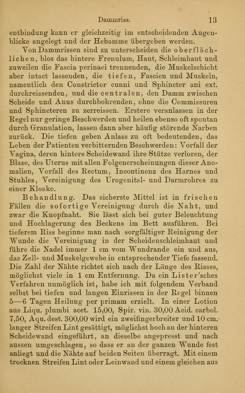 entbinduDg kann er gleichzeitig im entscheidenden Augen- blicke angelegt und der Hebamme übergeben werden. YonDammrissen sind zu unterscheiden die oberfläch- lichen, blos das hintere Frenulum, Haut, Schleimhaut und zuweilen die Fascia perinaei trennenden, die Muskelschicht aber intact lassenden, die tiefen, Fascien und Muskeln, namentlich den Gonstrictor cunni und Sphincter ani ext. durchreissenden, und die centralen, den Damm zwischen Scheide und Anus durchbohrenden, ohne die Commissuren und Sphincteren zu zerreissen. Erstere veranlassen in der Eegel nur geringe Beschwerden und heilen ebenso oft spontan durch Granulation, lassen dann aber häufig störende Narben zurück. Die tiefen geben Anlass zu oft bedeutenden, das Leben der Patienten verbitternden Beschwerden: Vorfall der Yagina, deren hintere Scheidewand ihre Stütze verloren, der Blase, des Uterus mit allen Folgenerscheinungen dieser Ano- malien, Vorfall des Bectum, Incontinenz des Harnes und Stuhles, Vereinigung des Urogenital- und Darmrohres zu einer Kloake. Behandlung. Das sicherste Mittel ist in frischen Fällen die sofortige Vereinigung durch die Naht, und zwar die Knopfnaht. Sie lässt sich bei guter Beleuchtung und Hochlagerung des Beckens im Bett ausführen. Bei tieferem Biss beginne man nach sorgfältiger Beinigung der AYunde die Vereinigung in der Scheidenschleimhaut und führe die Nadel immer 1 cm vom Wundrande ein und aus, das Zell- und Muskelgewebe in entsprechender Tiefe fassend. Die Zahl der Nähte richtet sich nach der Länge des Bisses, möglichst viele in 1 cm Entfernung. Da ein Lister'sches Verfahren unmöglich ist, habe ich mit folgendem Verband selbst bei tiefen und langen Einrissen in der Begel binnen 5—6 Tagen Heilung per primam erzielt. In einer Lotion aus Liqu. plumbi acet. 15,00, Spir. vin. 30,00 Acid. carbol. 7,50, Aqu. dest. 300,00 wird ein zweifingerbreiter und 10 cm.- langer Streifen Lint gesättigt, möglichst hoch an der hinteren Scheidewand eingeführt, an dieselbe angepresst und nach aussen umgeschlagen, so dass er an der ganzen Wunde fest anliegt und die Nähte auf beiden Seiten überragt. Mit einem trocknen Streifen Lint oder Leinwand und einem gleichen aus