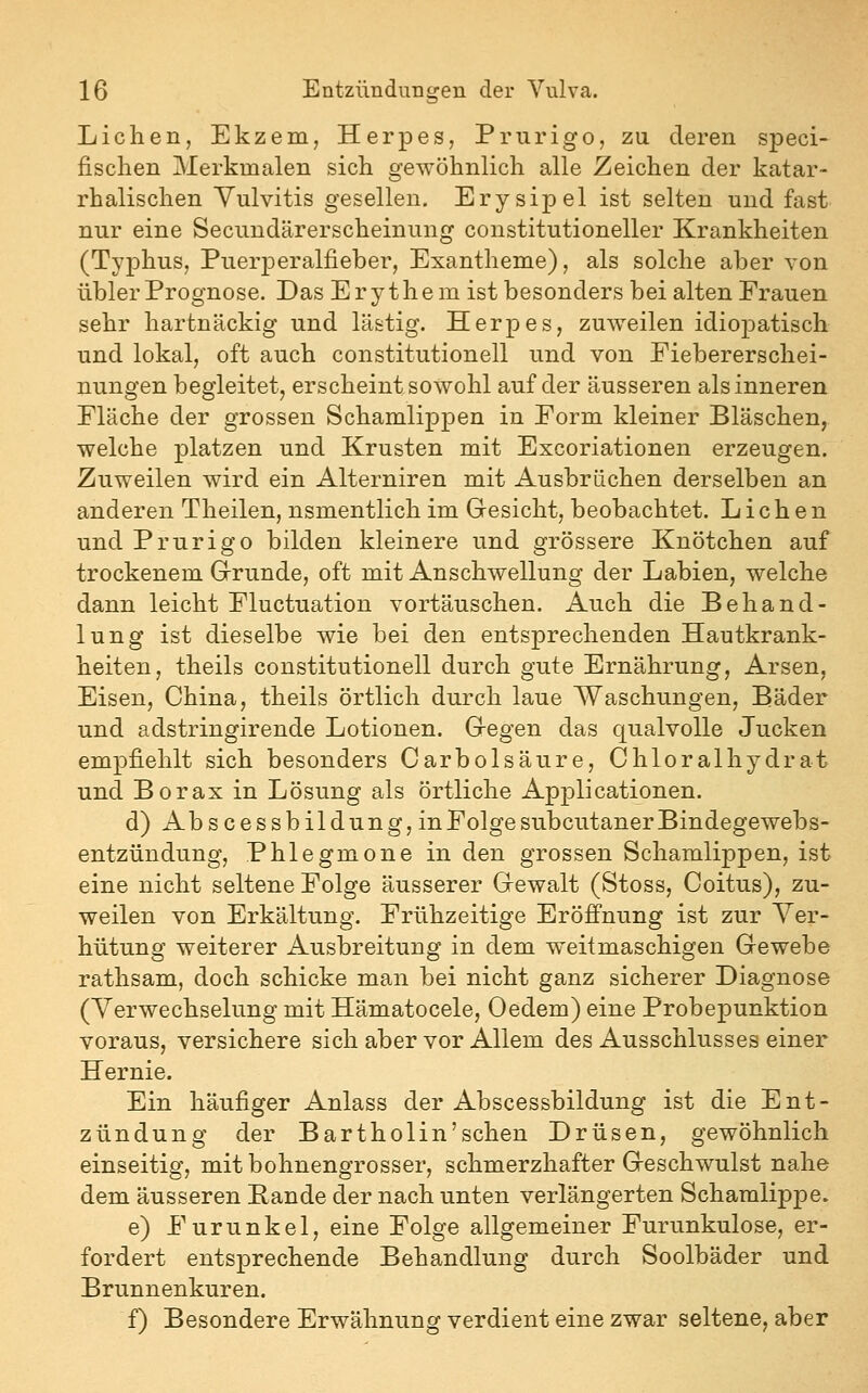 Liehen, Ekzem, Herpes, Prurigo, zu deren speci- fischen Merkmalen sich gewöhnlich alle Zeichen der katar- rhalischen Vulvitis gesellen. Erysipel ist selten und fast nur eine Secundärerscheinung constitutioneller Krankheiten (TyjDhus, Puerperalfieber, Exantheme), als solche aber von übler Prognose, Das Erythem ist besonders bei alten Frauen sehr hartnäckig und lästig. Herpes, zuweilen idiopatisch und lokal, oft auch Constitutionen und von Fiebererschei- nungen begleitet, erscheint sowohl auf der äusseren als inneren Fläche der grossen Schamlippen in Form kleiner Bläschen, welche platzen und Krusten mit Excoriationen erzeugen. Zuweilen wird ein Alterniren mit Ausbrüchen derselben an anderen Theilen, nsmentlich im Gesicht, beobachtet. Liehen und Prurigo bilden kleinere und grössere Knötchen auf trockenem Grunde, oft mit Anschwellung der Labien, welche dann leicht Fluctuation vortäuschen. Auch die Behand- lung ist dieselbe wie bei den entsprechenden Hautkrank- heiten, theils Constitutionen durch gute Ernährung, Arsen, Eisen, China, theils örtlich durch laue Waschungen, Bäder und adstringirende Lotionen. Gegen das qualvolle Jucken empfiehlt sich besonders Carbolsäure, Chloralhydrat und Borax in Lösung als örtliche Applicationen. d) Abscessbildung, in Folge subcutaner Bindegewebs- entzündung, Phlegmone in den grossen Schamlippen, ist eine nicht seltene Folge äusserer Gewalt (Stoss, Coitus), zu- weilen von Erkältung. Frühzeitige Eröffnung ist zur Ver- hütung weiterer Ausbreitung in dem weitmaschigen Gewebe rathsam, doch schicke man bei nicht ganz sicherer Diagnose (Verwechselung mit Hämatocele, Oedem) eine Probepunktion voraus, versichere sich aber vor Allem des Ausschlusses einer Hernie. Ein häufiger Anlass der Abscessbildung ist die Ent- zündung der Bartholin'schen Drüsen, gewöhnlich einseitig, mitbohnengrosser, schmerzhafter Geschwulst nahe dem äusseren Bande der nach unten verlängerten Scharalippe. e) Furunkel, eine Folge allgemeiner Furunkulose, er- fordert entsprechende Behandlung durch Soolbäder und Brunnenkuren. f) Besondere Erwähnung verdient eine zwar seltene, aber