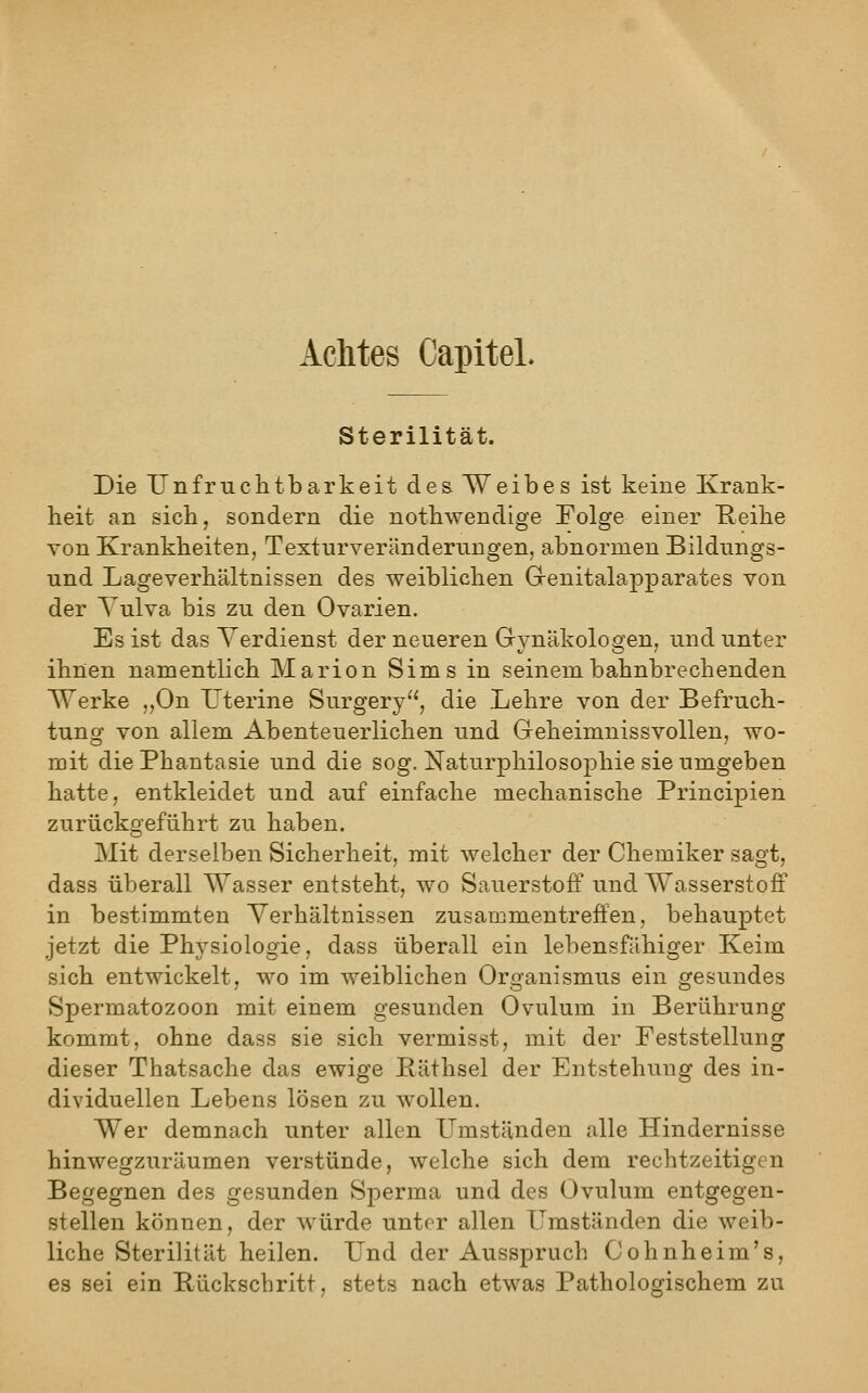 Achtes CapiteL Sterilität. Die Unfruchtbarkeit des. Weibes ist keine Krank- heit an sich, sondern die nothwendige Folge einer Heihe von Krankheiten, Texturverändernngen, abnormen Bildungs- und Lageverhältnissen des weiblichen Grenitalapparates von der Vulva bis zu den Ovarien. Es ist das Verdienst der neueren Grynäkologen, und unter ihnen namentlich Marion Sims in seinem bahnbrechenden Werke „On Uterine Surgery, die Lehre von der Befruch- tung von allem Abenteuerlichen und Geheimnissvollen, wo- mit die Phantasie und die sog. Naturphilosophie sie umgeben hatte, entkleidet und auf einfache mechanische Principien zurückgeführt zu haben. Mit derselben Sicherheit, mit welcher der Chemiker sagt, dass überall Wasser entsteht, wo Sauerstoff und Wasserstoff in bestimmten Verhältnissen zusammentreffen, behauptet jetzt die Phj^siologie, dass überall ein lebensfähiger Keim sich entwickelt, wo im weiblichen Organismus ein gesundes Spermatozoon mit einem gesunden Ovulum in Berührung kommt, ohne dass sie sich vermisst, mit der Feststellung dieser Thatsache das ewige Päthsel der Entstehung des in- dividuellen Lebens lösen zu wollen. Wer demnach unter allen Umständen alle Hindernisse hinwegzuräumen verstünde, welche sich dem rechtzeitigen Begegnen des gesunden Sperma und des Ovulum entgegen- stellen können, der würde unter allen Umständen die weib- liche Sterilität heilen. Und der Ausspruch Cohnheim's, es sei ein Bückschritt, stets nach etwas Pathologischem zu