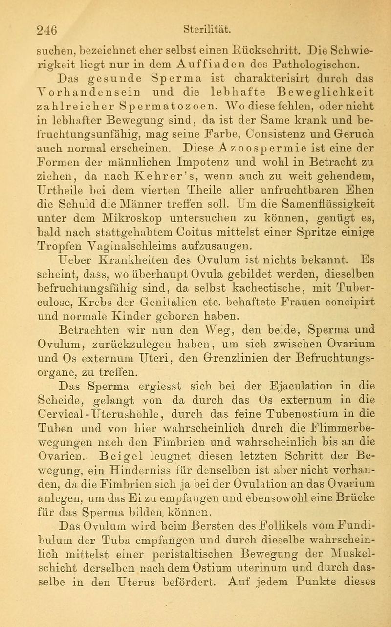 suchen, bezeichnet eher selbst einen Rückschritt. Die Schwie- ricrkeit lies^t nur in dem Auffinden des Pathologischen. Das gesunde Sperma ist charakterisirt durch das Vorhandensein und die lebhafte Beweglichkeit zahlreicher Spermatozoen. Wo diese fehlen, oder nicht in lebhafter Bewegung sind, da ist der Same krank und be- fruchtungsunfähig, mag seine Farbe, Consistenz und Geruch auch normal erscheinen. Diese Azoospermie ist eine der Formen der männlichen Impotenz und wohl in Betracht zu ziehen, da nach Kehr er's, wenn auch zu weit gehendem, Urtheile bei dem vierten Theile aller unfruchtbaren Ehen die Schuld die Männer treffen soll. Um die Samenflüssigkeit unter dem Mikroskop untersuchen zu können, genügt es, bald nach stattgehabtem Coitus mittelst einer Spritze einige Tropfen Yaginalschleims aufzusaugen, lieber Krankheiten des Ovulum ist nichts bekannt. Es scheint, dass, wo überhaupt Ovula gebildet werden, dieselben befruchtungsfähig sind, da selbst kachectische, mit Tuber- culose, Krebs der Genitalien etc. behaftete Frauen concipirt und normale Kinder geboren haben. Betrachten wir nun den AVeg, den beide, Sperma und Ovulum, zurückzulegen haben, um sich zwischen Ovarium und Os externum Uteri, den Grenzlinien der Befruchtungs- organe, zu treffen. Das Sperma ergiesst sich bei der Ejaculation in die Scheide, gelangt von da durch das Os externum in die Cervical-Uterushöhle, durch da& feine Tubenostium in die Tuben und von hier wahrscheinlich durch die Flimmerbe- weo-ung'en nach den Fimbrien und wahrscheinlich bis an die Ovarien. Bei gel leugnet diesen letzten Schritt der Be- wegung, ein Hinderniss für denselben ist aber nicht vorhan- den, da die Fimbrien sich ja bei der Ovulation an das Ovarium anlegen, um das Ei zu empfangen und ebensowohl eine Brücke für das Sperma bilden können. Das Ovulum wird beim Bersten des Follikels vomFundi- bulum der Tuba empfangen und durch dieselbe wahrschein- lich mittelst einer peristaltischen Bewegung der Muskel- schicht derselben nach dem Ostium uterinum und durch das- selbe in den Uterus befördert. Auf jedem Punkte dieses
