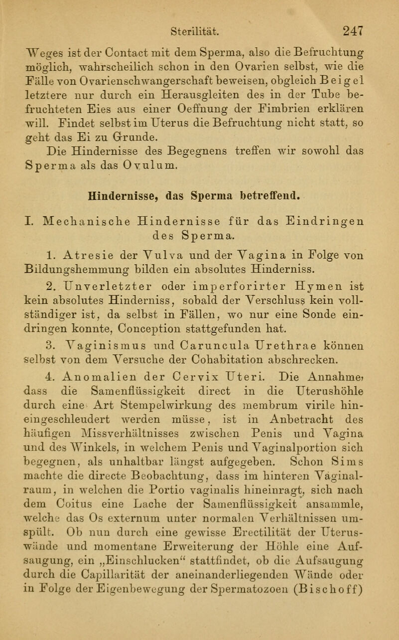 Weges ist der Contact mit dem Sperma, also die Befruchtung mögiicli, wahrscheilicli schon in den Ovarien selbst, wie die Fälle von Ovarienschwangerschaft beweisen, obgleich B ei g el letztere nur durch ein Herausgleiten des in der Tube be- fruchteten Eies aus einer Oeffnung der Fimbrien erklären will. Findet selbst im Uterus die Befruchtung nicht statt, so geht das Ei zu Grrunde. Die Hindernisse des Begegnens treffen wir sowohl das Sperma als das Ovulum. Hindernisse, das Sperma betreffend. I. Mechanische Hindernisse für das Eindringen des Sperma. 1. Atresie der Vulva und der Vagina in Folge von Bildungshemmung bilden ein absolutes Hinderniss. 2. Unverletzter oder imperforirter Hymen ist kein absolutes Hinderniss, sobald der Verschluss kein voll- ständiger ist, da selbst in Fällen, wo nur eine Sonde ein- dringen konnte, Conception stattgefunden hat. 3. Vaginismus und Caruncula Urethrae können selbst von dem Versuche der Cohabitation abschrecken. 4. Anomalien der Cervix Uteri. Die Annahme? dass die Samenflüssigkeit direct in die Uterushöhle durch eine Art Stempel Wirkung des membrum virile hin- eingeschleudert werden müsse, ist in Anbetracht des häufigen Missverhältnisses zwischen Penis und Vagina und des Winkels, in welchem Penis und Vaginalportion sich begegnen, als unhaltbar längst aufgegeben. Schon Sims machte die directe Beobachtung, dass im hinteren Väginal- raum, in welchen die Portio vaginalis hineinragt, sich nach dem Coitus eine Lache der Samenflüssigkeit ansammle, welche das Os externum unter normalen Verhältnissen um- spült. Ob nun durch eine gewisse Erectilität der Uterus- wände und momentane Erweiterung der Höhle eine Auf- saugung, ein „Einschlucken stattfindet, ob die Aufsaugung durch die Caj^illarität der aneinanderliegenden Wände oder in Folge der Eigenbewegung der Spermatozoon (Bischoff)