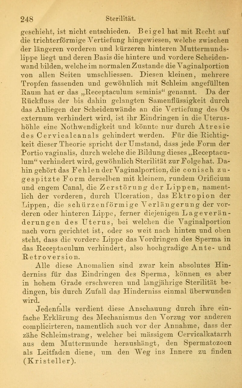 geschieht, ist nicht entschieden. Bei gel hat mit Recht auf die trichterförmige Vertiefung hingewiesen, welche zwischen der längeren vorderen und kürzeren hinteren Muttermunds- lippe liegt und deren Basis die hintere und vordere Scheiden- wand hilden, welche im normalen Zustande die Yaginalportion von allen Seiten umschliessen. Diesen kleinen, mehrere Tropfen fassenden und gewöhnlich mit Schleim angefüllten Raum hat er das „Receptaculura seminis genannt. Da der Rückfluss der bis dahin gelangten Sameuflüssigkeit durch das Anliegen der Scheidenwiinde an die Vertiefung des Os externum verhindert wird, ist ihr Eindringen in die TTterus- höhle eine Nothwendigkeit und könnte nur durch Atresie des Cervicalcanals gehindert werden. Für die Richtig- keit dieser Theorie spricht der Umstand, dass jede Form der Portio vaginalis, durch welche die Bildung dieses „Receptacu- lum'^ verhindert wird, gewöhnlich Sterilität zur Folge hat. Da- hin gehört das Fehlen der Yaginalportion, die conisch zu- gespitzte Form derselben mit kleinem, rundem Orificium und engem Canal, die Zerstörung der Lippen, nament- lich der vorderen, durch Ulceration, das Ektropion der Lippen, die schürzenförmige Verlängerung der vor- deren oder hinteren Lippe, ferner diejenigen Lage Verän- derungen des Uterus, bei welchen die Vaginalportion nach vorn gerichtet ist, oder so weit nach hinten und oben steht, dass die vordere Lippe das Vordringen des Sperma in das Receptaculum verhindert, also hochgradige Ante- und Retroversion. Alle diese Anomalien sind zwar kein absolutes Hin- derniss für das Eindringen des Sperma, können es aber in hohem Grade erschweren und langjährige Sterilität be- dingen, bis durch Zufall das Hinderniss einmal überwunden wird. Jedenfalls verdient diese Anschauung durch ihre ein- fache Erklärung des Mechanismus den Vorzug vor anderen complicirteren, namentlich auch vor der Annahme, dass der zähe Schleimstrang, welcher bei massigem Cervicalkatarrh aus dem Muttermunde heraushängt, den Spermatozoen als Leitfaden diene 5 um den Weg ins Innere zu finden (Kristeller).