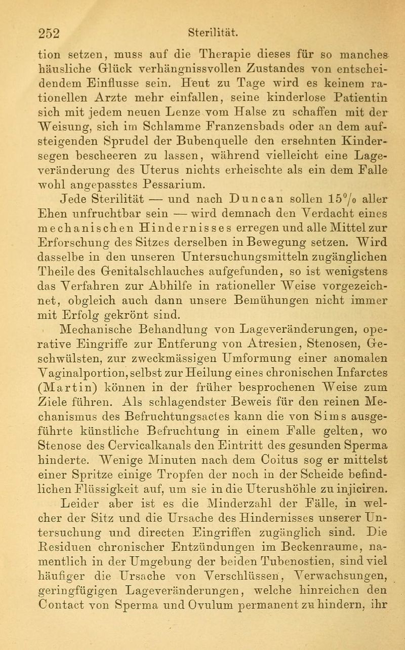 tion setzen, muss auf die Therapie dieses für so manches häusliche Grlück verhängnissvollen Zustandes von entschei- dendem Einflüsse sein. Heut zu Tage wird es keinem ra- tionellen Arzte mehr einfallen, seine kinderlose Patientin sich mit jedem neuen Lenze vom Halse zu schaffen mit der Weisung, sich im Schlamme Franzensbads oder an dem auf- steigenden Sprudel der Bubenquelle den ersehnten Kinder- segen bescheeren zu lassen, während vielleicht eine Lage- veränderung des Uterus nichts erheischte als ein dem Falle wohl angepasstes Pessarium. Jede Sterilität — und nach Duncan sollen lö^o aller Ehen unfruchtbar sein — wird demnach den Verdacht eines mechanischen Hindernisses erregen und alle Mittel zur Erforschung des Sitzes derselben in Bewegung setzen. Wird dasselbe in den unseren Untersuchungsmitteln zugänglichen Theile des Genitalschlauches aufgefunden, so ist wenigstens das Verfahren zur Abhilfe in rationeller Weise vorgezeich- net, obgleich auch dann unsere Bemühungen nicht immer mit Erfolg gekrönt sind. Mechanische Behandlung von Lageveränderungen, ope- rative Eingriffe zur Entferung von Atresien, Stenosen, Gre- schwülsten, zur zweckmässigen Umformung einer anomalen Vaginalportion, selbst zur Heilung eines chronischen Infarctes (Martin) können in der früher besprochenen Weise zum Ziele führen. Als schlagendster Beweis für den reinen Me- chanismus des Befruchtungsactes kann die von Sims ausge- führte künstliche Befruchtung in einem Falle gelten, wo Stenose des Cervicalkanals den Eintritt des gesunden Sperma hinderte. Wenige Minuten nach dem Coitus sog er mittelst einer Spritze einige Tropfen der noch in der Scheide befind- lichen Flüssigkeit auf, um sie in die Uterushöhle zuinjiciren. Leider aber ist es die Minderzahl der Fälle, in wel- cher der Sitz und die Ursache des Hindernisses unserer Un- tersuchung und directen Eingriffen zugänglich sind. Die Besiduen chronischer Entzündungen im Beckenraume, na- mentlich in der Umgebung der beiden Tubenostien, sind viel häufiger die Ursache von Verschlüssen, Verwachsungen, geringfügigen Lageveränderungen, welche hinreichen den Contact von Sperma und Ovulum permanent zu hindern, ihr