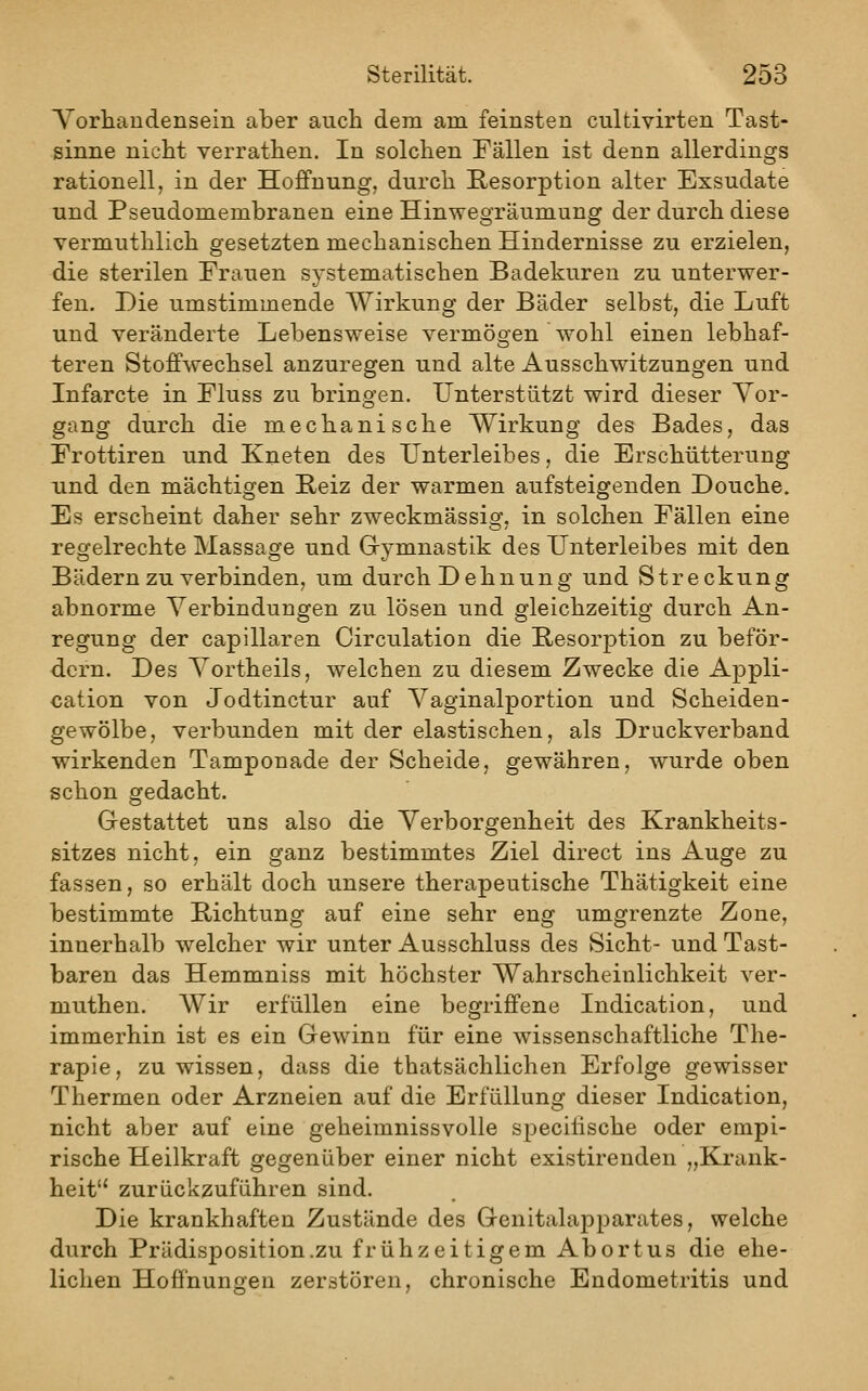 Vorhandensein aber auch dem am feinsten cultivirten Tast- sinne nicht verrathen. In solchen Fällen ist denn allerdings rationell, in der Hoffnung, durch Resorption alter Exsudate und Pseudomembranen eine Hinwegräumung der durch diese vermuthlich gesetzten mechanischen Hindernisse zu erzielen, die sterilen Frauen systematischen Badekuren zu unterwer- fen. Die umstimmende Wirkung der Bäder selbst, die Luft und veränderte Lebensweise vermögen wohl einen lebhaf- teren Stoffwechsel anzuregen und alte Ausschwitzungen und Infarcte in Fluss zu brinsfen. Unterstützt wird dieser Vor- gang durch die mechanische Wirkung des Bades, das Frottiren und Kneten des Unterleibes, die Erschütterung und den mächtigen E-eiz der warmen aufsteigenden Douche. Es erscheint daher sehr zweckmässisf. in solchen Fällen eine regelrechte Massage und Gymnastik des Unterleibes mit den Bädern zu verbinden, um durch Dehnung und Streckung abnorme Verbindungen zu lösen und gleichzeitig durch An- regung der capillaren Circulation die B;esorption zu beför- dern. Des Vortheils, welchen zu diesem Zwecke die Appli- cation von Jodtinctur auf Vaginalportion und Scheiden- gewölbe, verbunden mit der elastischen, als Druckverband wirkenden Tamponade der Scheide, gewähren, wurde oben schon gedacht. Gestattet uns also die Verborgenheit des Krankheits- sitzes nicht, ein ganz bestimmtes Ziel direct ins Auge zu fassen, so erhält doch unsere therapeutische Thätigkeit eine bestimmte Richtung auf eine sehr eng umgrenzte Zone, innerhalb welcher wir unter Ausschluss des Sicht- und Tast- baren das Hemmniss mit höchster Wahrscheinlichkeit ver- muthen. Wir erfüllen eine begriffene Indication, und immerhin ist es ein Gewinn für eine wissenschaftliche The- rapie, zu wissen, dass die thatsächlichen Erfolge gewisser Thermen oder Arzneien auf die Erfüllung dieser Indication, nicht aber auf eine geheimnissvolle specitische oder empi- rische Heilkraft gegenüber einer nicht existirenden „Ki'ank- heit zurückzuführen sind. Die krankhaften Zustände des Genitalapparates, welche durch Prädisposition.zu frühzeitigem Abortus die ehe- lichen Hoffnungen zerstören, chronische Endometritis und